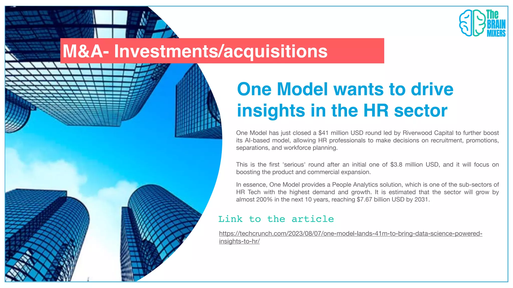 One Model wants to drive
insights in the HR sector
Link to the article
M&A- Investments/acquisitions
One Model has just closed a $41 million USD round led by Riverwood Capital to further boost
its AI-based model, allowing HR professionals to make decisions on recruitment, promotions,
separations, and workforce planning.
In essence, One Model provides a People Analytics solution, which is one of the sub-sectors of
HR Tech with the highest demand and growth. It is estimated that the sector will grow by
almost 200% in the next 10 years, reaching $7.67 billion USD by 2031.
This is the
fi
rst 'serious' round after an initial one of $3.8 million USD, and it will focus on
boosting the product and commercial expansion.
https://techcrunch.com/2023/08/07/one-model-lands-41m-to-bring-data-science-powered-
insights-to-hr/
 