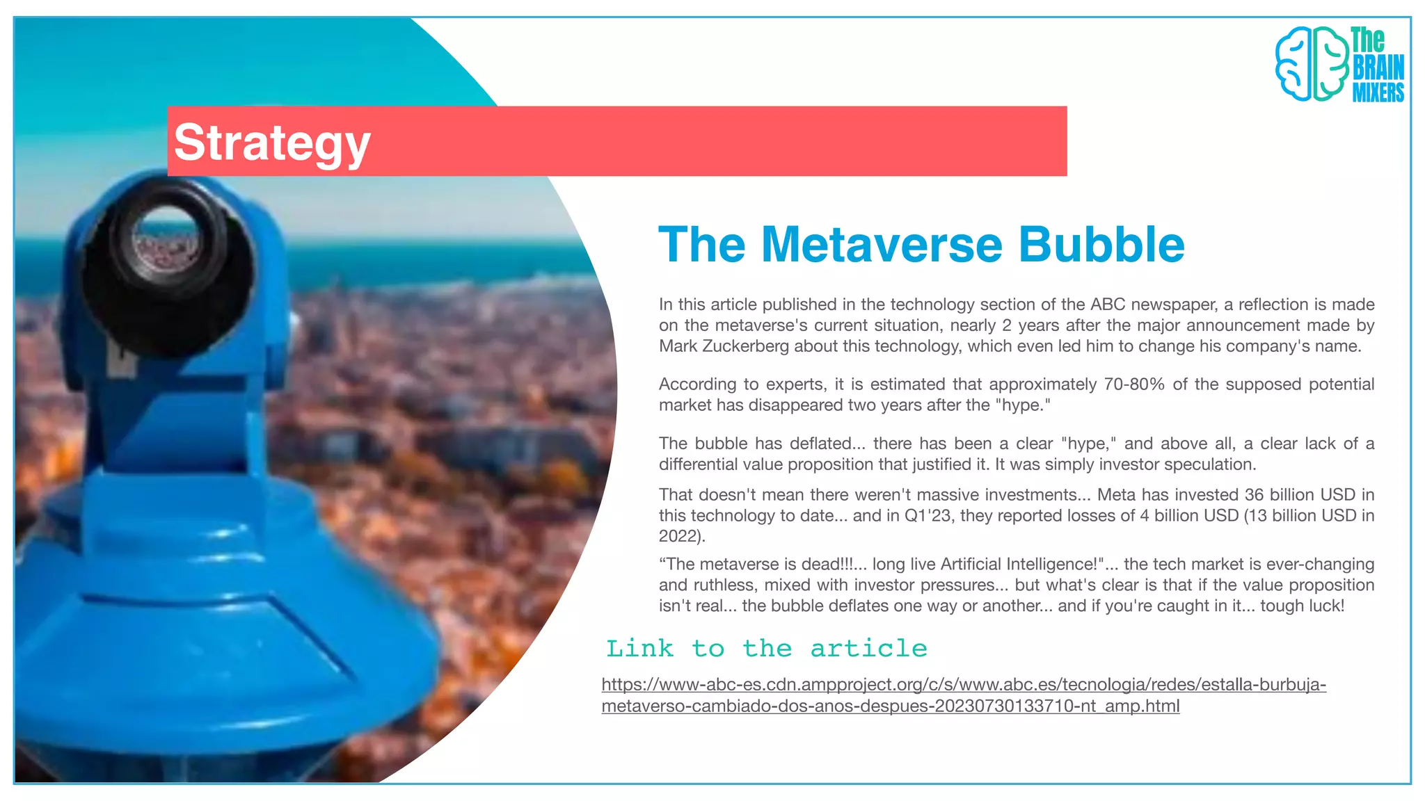 Strategy
Link to the article
The Metaverse Bubble
In this article published in the technology section of the ABC newspaper, a re
fl
ection is made
on the metaverse's current situation, nearly 2 years after the major announcement made by
Mark Zuckerberg about this technology, which even led him to change his company's name.
https://www-abc-es.cdn.ampproject.org/c/s/www.abc.es/tecnologia/redes/estalla-burbuja-
metaverso-cambiado-dos-anos-despues-20230730133710-nt_amp.html
According to experts, it is estimated that approximately 70-80% of the supposed potential
market has disappeared two years after the "hype."
The bubble has de
fl
ated... there has been a clear "hype," and above all, a clear lack of a
di
ff
erential value proposition that justi
fi
ed it. It was simply investor speculation.
That doesn't mean there weren't massive investments... Meta has invested 36 billion USD in
this technology to date... and in Q1'23, they reported losses of 4 billion USD (13 billion USD in
2022).
“The metaverse is dead!!!... long live Arti
fi
cial Intelligence!"... the tech market is ever-changing
and ruthless, mixed with investor pressures... but what's clear is that if the value proposition
isn't real... the bubble de
fl
ates one way or another... and if you're caught in it... tough luck!
 