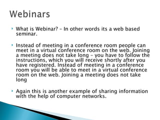 What is Webinar? – In other words its a web based seminar. Instead of meeting in a conference room people can meet in a virtual conference room on the web. Joining a meeting does not take long – you have to follow the instructions, which you will receive shortly after you have registered. Instead of meeting in a conference room you will be able to meet in a virtual conference room on the web. Joining a meeting does not take long Again this is another example of sharing information with the help of computer networks. 