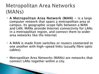 A Metropolitan Area Network (MAN) -  is a large computer network that spans a metropolitan area or campus. Its geographic scope falls between a WAN and LAN. MANs provide Internet connectivity for LANs in a metropolitan region, and connect them to wider area networks like the Internet A MAN is made from switches or routers connected to one another with high-speed links (usually fibre optic cables).  Metropolitan Area Networks (MANs) are networks that connect LANs together within a city.  