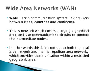 WAN  - are a communication system linking LANs between cities, countries and continents.  This is network which covers a large geographical area, and use communications circuits to connect the intermediate nodes.  In other words this is in contrast to both the local area network and the metropolitan area network, which provides communication within a restricted geographic area.  
