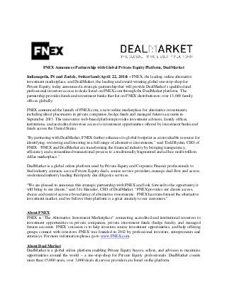 FNEX Announces Partnership with Global Private Equity Platform, DealMarket
Indianapolis, IN and Zurich, Switzerland (April 22, 2014) – FNEX, the leading online alternative
investment marketplace, and DealMarket, the leading and award-winning global one-stop-shop for
Private Equity, today announced a strategic partnership that will provide DealMarket’s qualified and
professional investors access to deals listed on FNEX.com through the DealMarket platform. The
partnership provides funds and investment banks that list on FNEX distribution to over 13,000 family
offices globally.
FNEX announced the launch of FNEX.com, a new online marketplace for alternative investments,
including direct placements in private companies, hedge funds and managed futures accounts in
September 2013. The innovative web-based platform provides investment advisors, family offices,
institutions, and accredited investors access to investment opportunities offered by investment banks and
funds across the United States.
“By partnering with DealMarket, FNEX further enhances its global footprint as an invaluable resource for
identifying, reviewing and investing in a full range of alternative investments,” said Todd Ryden, CEO of
FNEX. “FNEX and DealMarket are transforming the financial industry by bringing transparency,
efficiency and a streamlined transactional process to a traditionally fragmented and ad hoc multi-trillion
dollar marketplace.”
DealMarket is a global online platform used by Private Equity and Corporate Finance professionals to
find industry contacts, access Private Equity deals, source service providers, manage deal flow and access
on-demand industry leading third-party due diligence services.
“We are pleased to announce this strategic partnership with FNEX and look forward to the opportunity it
will bring to our clients,” said Urs Haeusler, CEO of DealMarket. “FNEX provides our clients access,
choice and control across a broad array of alternative investments. FNEX has transformed the alternative
investment market, and we believe their platform is a great amenity to our customers.”
About FNEX
FNEX is “The Alternative Investment Marketplace” connecting accredited and institutional investors to
investment opportunities in private companies, private investment funds (hedge funds), and managed
futures accounts. FNEX’s mission is to help investors source investment opportunities, and help offering
groups connect with investors. FNEX was founded in 2012 by professional investors, entrepreneurs and
attorneys. For more information please go to www.FNEX.com.
About Deal Market
DealMarket is a global online platform enabling Private Equity buyers, sellers, and advisors to maximize
opportunities around the world – a one‐stop-shop for Private Equity professionals. DealMarket counts
more than 15,000 users, over 3,000 deals & service providers are listed on the platform.
 