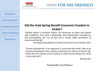Introduction 
Arab Spring Brief 
Jordanian Economy 
Jordan & Rankings 
Conclusions 
Did the Arab Spring Benefit Economic Freedom in 
Jordan? 
“Political reform is economic reform. For businesses to invest and expand 
with confidence, they need a predictable, level playing-field, transparency 
and accountability, the rule of law and a strong, stable foundation of 
inclusive political life.” 
His Majesty King Abdullah II, World Economic Forum, October 2011 
“Human development, as an approach, is concerned with what I take to be 
the basic development idea: namely, advancing the richness of human life, 
rather than the richness of the economy in which human beings live, which 
is only a part of it.” 
Prepared By: Yusuf Mansur 
Amartya Sen 
 