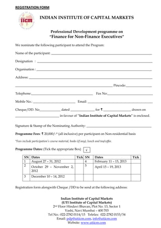 REGISTRATION FORM

                     INDIAN INSTITUTE OF CAPITAL MARKETS


                              Professional Development programme on
                             “Finance for Non-Finance Executives”

We nominate the following participant to attend the Program:

Name of the participant: ______________________________________________________________

Designation : _______________________________________________________________________

Organisation : _______________________________________________________________________

Address: ____________________________________________________________________________

____________________________________________________________ Pincode:________________

Telephone:______________________________________                      Fax No:____________________________

Mobile No.: __________________________ Email: ________________________________________

Cheque/DD. No_____________ dated _______________ for R _________________ drawn on
___________________________ in favour of “Indian Institute of Capital Markets” is enclosed.


Signature & Stamp of the Nominating Authority: ________________________________________

Programme Fees: R 20,000/-* (all inclusive) per participant on Non-residential basis

*Fees include participation’s course material, books (if any), lunch and tea/coffee.

Programme Dates: (Tick the appropriate Box)                  

       SN Dates                    Tick SN                           Dates                    Tick
       1  August 27 – 31, 2012          4                            February 11 – 15, 2013
       2  October 29 – November 2,      5                            April 15 – 19, 2013
          2012
       3     December 10 – 14, 2012


Registration form alongwith Cheque /DD to be send at the following address:


                                       Indian Institute of Capital Markets
                                        (UTI Institute of Capital Markets)
                                2 nd Floor Hindavi Bhavan, Plot No. 13, Sector 1

                                          Vashi, Navi Mumbai – 400 703
                            Tel No.: 022-2782 0114/15 Telefax: 022-2782 0153/54
                                    Email: pdp@utiicm.com, info@utiicm.com
                                            Website: www.utiicm.com
 