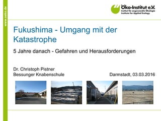 www.oeko.de
Fukushima - Umgang mit der
Katastrophe
5 Jahre danach - Gefahren und Herausforderungen
Dr. Christoph Pistner
Bessunger Knabenschule Darmstadt, 03.03.2016
 