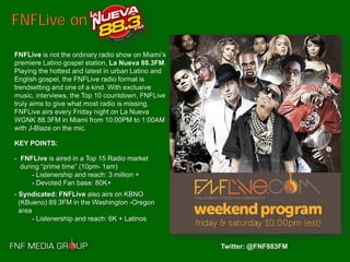 FNFLive on

FNFLive is not the ordinary radio show on Miami’s
premiere Latino gospel station, La Nueva 88.3FM.
Playing the hottest and latest in urban Latino and
English gospel, the FNFLive radio format is
trendsetting and one of a kind. With exclusive
music, interviews, the Top 10 countdown, FNFLive
truly aims to give what most radio is missing.
FNFLive airs every Friday night on La Nueva
WGNK 88.3FM in Miami from 10:00PM to 1:00AM
with J-Blaze on the mic.

KEY POINTS:

- FNFLive is aired in a Top 15 Radio market
  during “prime time” (10pm- 1am)
      - Listenership and reach: 3 million +
      - Devoted Fan base: 80K+
- Syndicated: FNFLive also airs on KBNO
  (KBueno) 89.3FM in the Washington -Oregon
  area
       - Listenership and reach: 6K + Latinos



                                                     Twitter: @FNF883FM
 