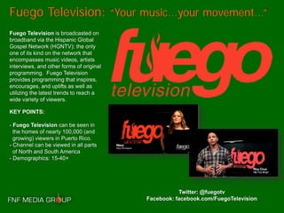 Fuego Television: “Your music...your movement...”
Fuego Television is broadcasted on
broadband via the Hispanic Global
Gospel Network (HGNTV); the only
one of its kind on the network that
encompasses music videos, artists
interviews, and other forms of original
programming. Fuego Television
provides programming that inspires,
encourages, and uplifts as well as
utilizing the latest trends to reach a
wide variety of viewers.

KEY POINTS:

- Fuego Television can be seen in
  the homes of nearly 100,000 (and
  growing) viewers in Puerto Rico.
- Channel can be viewed in all parts
  of North and South America
- Demographics: 15-40+




                                                     Twitter: @fuegotv
                                          Facebook: facebook.com/FuegoTelevision
 