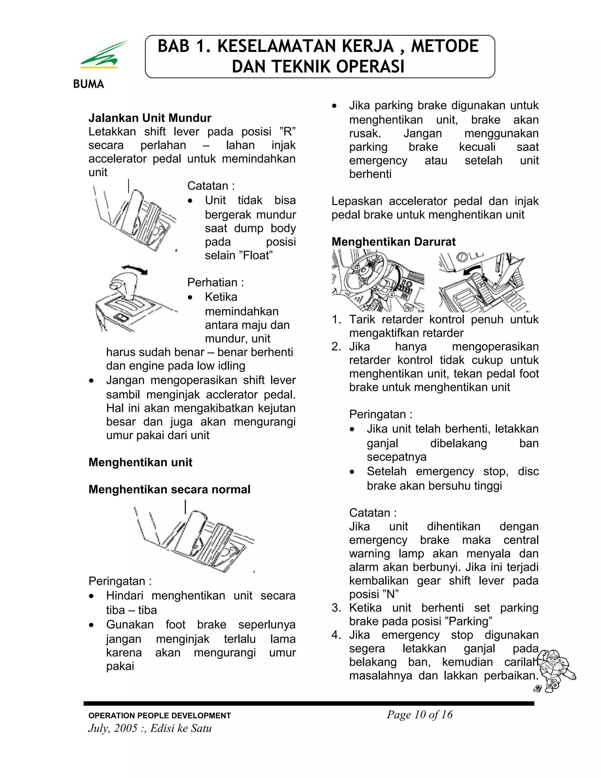 BUMA
BAB 1. KESELAMATAN KERJA , METODE
DAN TEKNIK OPERASI
Jalankan Unit Mundur
Letakkan shift lever pada posisi ”R”
secara perlahan – lahan injak
accelerator pedal untuk memindahkan
unit
Catatan :
• Unit tidak bisa
bergerak mundur
saat dump body
pada posisi
selain ”Float”
Perhatian :
• Ketika
memindahkan
antara maju dan
mundur, unit
harus sudah benar – benar berhenti
dan engine pada low idling
• Jangan mengoperasikan shift lever
sambil menginjak acclerator pedal.
Hal ini akan mengakibatkan kejutan
besar dan juga akan mengurangi
umur pakai dari unit
Menghentikan unit
Menghentikan secara normal
Peringatan :
• Hindari menghentikan unit secara
tiba – tiba
• Gunakan foot brake seperlunya
jangan menginjak terlalu lama
karena akan mengurangi umur
pakai
• Jika parking brake digunakan untuk
menghentikan unit, brake akan
rusak. Jangan menggunakan
parking brake kecuali saat
emergency atau setelah unit
berhenti
Lepaskan accelerator pedal dan injak
pedal brake untuk menghentikan unit
Menghentikan Darurat
1. Tarik retarder kontrol penuh untuk
mengaktifkan retarder
2. Jika hanya mengoperasikan
retarder kontrol tidak cukup untuk
menghentikan unit, tekan pedal foot
brake untuk menghentikan unit
Peringatan :
• Jika unit telah berhenti, letakkan
ganjal dibelakang ban
secepatnya
• Setelah emergency stop, disc
brake akan bersuhu tinggi
Catatan :
Jika unit dihentikan dengan
emergency brake maka central
warning lamp akan menyala dan
alarm akan berbunyi. Jika ini terjadi
kembalikan gear shift lever pada
posisi ”N”
3. Ketika unit berhenti set parking
brake pada posisi ”Parking”
4. Jika emergency stop digunakan
segera letakkan ganjal pada
belakang ban, kemudian carilah
masalahnya dan lakkan perbaikan.
OPERATION PEOPLE DEVELOPMENT Page 10 of 16
July, 2005 :, Edisi ke Satu
 