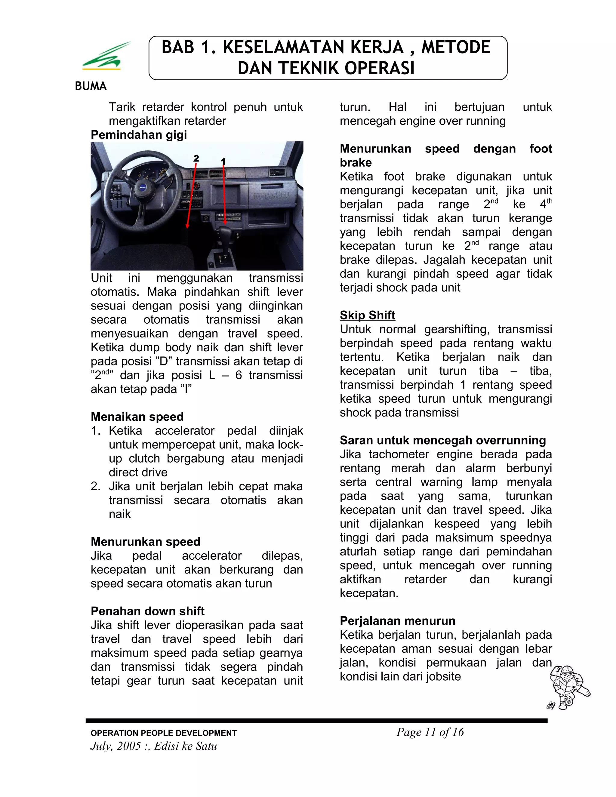 BUMA
BAB 1. KESELAMATAN KERJA , METODE
DAN TEKNIK OPERASI
Tarik retarder kontrol penuh untuk
mengaktifkan retarder
Pemindahan gigi
Unit ini menggunakan transmissi
otomatis. Maka pindahkan shift lever
sesuai dengan posisi yang diinginkan
secara otomatis transmissi akan
menyesuaikan dengan travel speed.
Ketika dump body naik dan shift lever
pada posisi ”D” transmissi akan tetap di
”2nd
” dan jika posisi L – 6 transmissi
akan tetap pada ”I”
Menaikan speed
1. Ketika accelerator pedal diinjak
untuk mempercepat unit, maka lock-
up clutch bergabung atau menjadi
direct drive
2. Jika unit berjalan lebih cepat maka
transmissi secara otomatis akan
naik
Menurunkan speed
Jika pedal accelerator dilepas,
kecepatan unit akan berkurang dan
speed secara otomatis akan turun
Penahan down shift
Jika shift lever dioperasikan pada saat
travel dan travel speed lebih dari
maksimum speed pada setiap gearnya
dan transmissi tidak segera pindah
tetapi gear turun saat kecepatan unit
turun. Hal ini bertujuan untuk
mencegah engine over running
Menurunkan speed dengan foot
brake
Ketika foot brake digunakan untuk
mengurangi kecepatan unit, jika unit
berjalan pada range 2nd
ke 4th
transmissi tidak akan turun kerange
yang lebih rendah sampai dengan
kecepatan turun ke 2nd
range atau
brake dilepas. Jagalah kecepatan unit
dan kurangi pindah speed agar tidak
terjadi shock pada unit
Skip Shift
Untuk normal gearshifting, transmissi
berpindah speed pada rentang waktu
tertentu. Ketika berjalan naik dan
kecepatan unit turun tiba – tiba,
transmissi berpindah 1 rentang speed
ketika speed turun untuk mengurangi
shock pada transmissi
Saran untuk mencegah overrunning
Jika tachometer engine berada pada
rentang merah dan alarm berbunyi
serta central warning lamp menyala
pada saat yang sama, turunkan
kecepatan unit dan travel speed. Jika
unit dijalankan kespeed yang lebih
tinggi dari pada maksimum speednya
aturlah setiap range dari pemindahan
speed, untuk mencegah over running
aktifkan retarder dan kurangi
kecepatan.
Perjalanan menurun
Ketika berjalan turun, berjalanlah pada
kecepatan aman sesuai dengan lebar
jalan, kondisi permukaan jalan dan
kondisi lain dari jobsite
OPERATION PEOPLE DEVELOPMENT Page 11 of 16
July, 2005 :, Edisi ke Satu
 