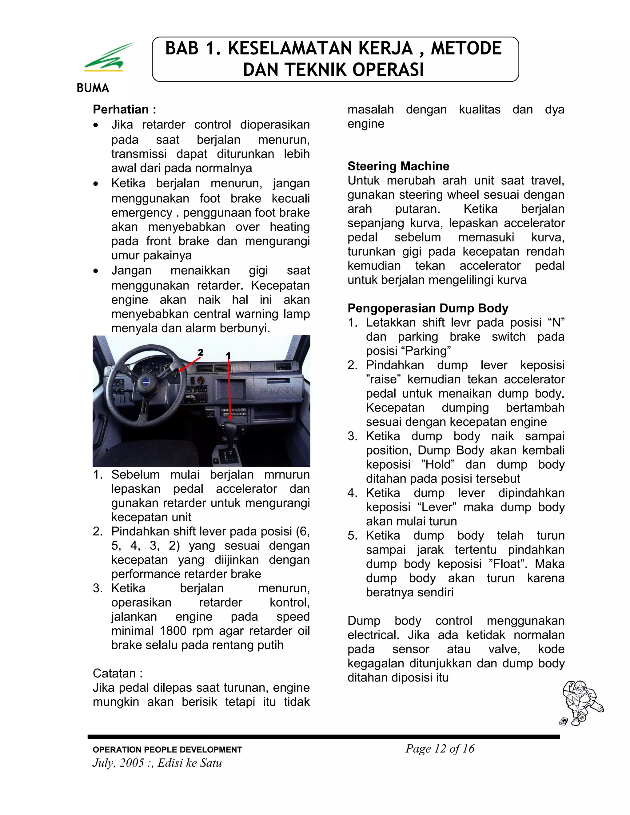 BUMA
BAB 1. KESELAMATAN KERJA , METODE
DAN TEKNIK OPERASI
Perhatian :
• Jika retarder control dioperasikan
pada saat berjalan menurun,
transmissi dapat diturunkan lebih
awal dari pada normalnya
• Ketika berjalan menurun, jangan
menggunakan foot brake kecuali
emergency . penggunaan foot brake
akan menyebabkan over heating
pada front brake dan mengurangi
umur pakainya
• Jangan menaikkan gigi saat
menggunakan retarder. Kecepatan
engine akan naik hal ini akan
menyebabkan central warning lamp
menyala dan alarm berbunyi.
1. Sebelum mulai berjalan mrnurun
lepaskan pedal accelerator dan
gunakan retarder untuk mengurangi
kecepatan unit
2. Pindahkan shift lever pada posisi (6,
5, 4, 3, 2) yang sesuai dengan
kecepatan yang diijinkan dengan
performance retarder brake
3. Ketika berjalan menurun,
operasikan retarder kontrol,
jalankan engine pada speed
minimal 1800 rpm agar retarder oil
brake selalu pada rentang putih
Catatan :
Jika pedal dilepas saat turunan, engine
mungkin akan berisik tetapi itu tidak
masalah dengan kualitas dan dya
engine
Steering Machine
Untuk merubah arah unit saat travel,
gunakan steering wheel sesuai dengan
arah putaran. Ketika berjalan
sepanjang kurva, lepaskan accelerator
pedal sebelum memasuki kurva,
turunkan gigi pada kecepatan rendah
kemudian tekan accelerator pedal
untuk berjalan mengelilingi kurva
Pengoperasian Dump Body
1. Letakkan shift levr pada posisi “N”
dan parking brake switch pada
posisi “Parking”
2. Pindahkan dump lever keposisi
”raise” kemudian tekan accelerator
pedal untuk menaikan dump body.
Kecepatan dumping bertambah
sesuai dengan kecepatan engine
3. Ketika dump body naik sampai
position, Dump Body akan kembali
keposisi ”Hold” dan dump body
ditahan pada posisi tersebut
4. Ketika dump lever dipindahkan
keposisi “Lever” maka dump body
akan mulai turun
5. Ketika dump body telah turun
sampai jarak tertentu pindahkan
dump body keposisi ”Float”. Maka
dump body akan turun karena
beratnya sendiri
Dump body control menggunakan
electrical. Jika ada ketidak normalan
pada sensor atau valve, kode
kegagalan ditunjukkan dan dump body
ditahan diposisi itu
OPERATION PEOPLE DEVELOPMENT Page 12 of 16
July, 2005 :, Edisi ke Satu
 