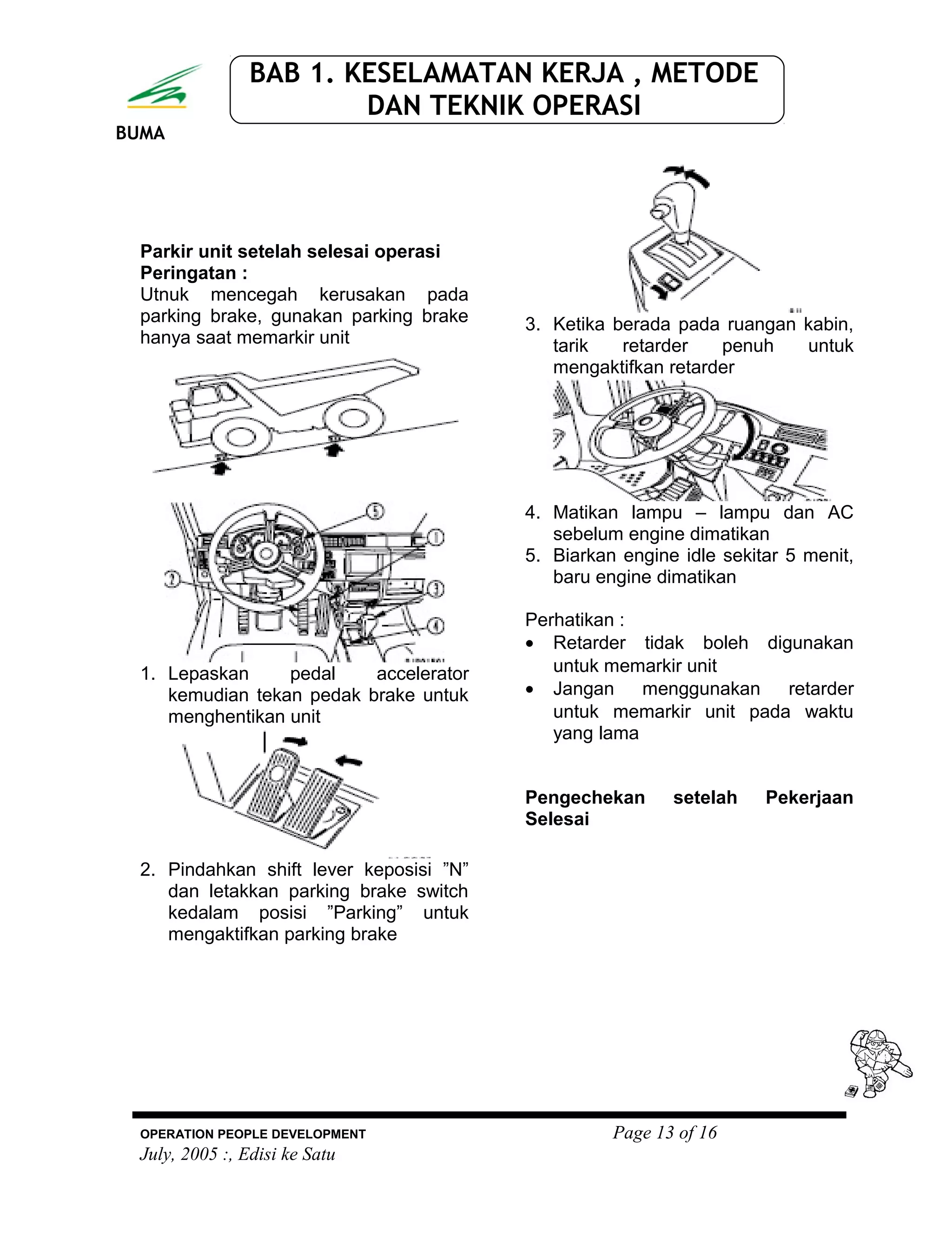 BUMA
BAB 1. KESELAMATAN KERJA , METODE
DAN TEKNIK OPERASI
Parkir unit setelah selesai operasi
Peringatan :
Utnuk mencegah kerusakan pada
parking brake, gunakan parking brake
hanya saat memarkir unit
1. Lepaskan pedal accelerator
kemudian tekan pedak brake untuk
menghentikan unit
2. Pindahkan shift lever keposisi ”N”
dan letakkan parking brake switch
kedalam posisi ”Parking” untuk
mengaktifkan parking brake
3. Ketika berada pada ruangan kabin,
tarik retarder penuh untuk
mengaktifkan retarder
4. Matikan lampu – lampu dan AC
sebelum engine dimatikan
5. Biarkan engine idle sekitar 5 menit,
baru engine dimatikan
Perhatikan :
• Retarder tidak boleh digunakan
untuk memarkir unit
• Jangan menggunakan retarder
untuk memarkir unit pada waktu
yang lama
Pengechekan setelah Pekerjaan
Selesai
OPERATION PEOPLE DEVELOPMENT Page 13 of 16
July, 2005 :, Edisi ke Satu
 