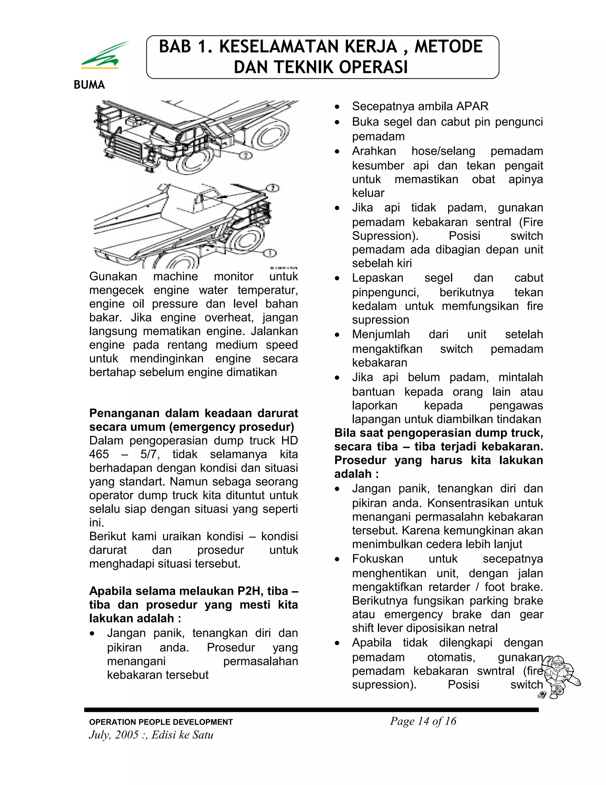 BUMA
BAB 1. KESELAMATAN KERJA , METODE
DAN TEKNIK OPERASI
Gunakan machine monitor untuk
mengecek engine water temperatur,
engine oil pressure dan level bahan
bakar. Jika engine overheat, jangan
langsung mematikan engine. Jalankan
engine pada rentang medium speed
untuk mendinginkan engine secara
bertahap sebelum engine dimatikan
Penanganan dalam keadaan darurat
secara umum (emergency prosedur)
Dalam pengoperasian dump truck HD
465 – 5/7, tidak selamanya kita
berhadapan dengan kondisi dan situasi
yang standart. Namun sebaga seorang
operator dump truck kita dituntut untuk
selalu siap dengan situasi yang seperti
ini.
Berikut kami uraikan kondisi – kondisi
darurat dan prosedur untuk
menghadapi situasi tersebut.
Apabila selama melaukan P2H, tiba –
tiba dan prosedur yang mesti kita
lakukan adalah :
• Jangan panik, tenangkan diri dan
pikiran anda. Prosedur yang
menangani permasalahan
kebakaran tersebut
• Secepatnya ambila APAR
• Buka segel dan cabut pin pengunci
pemadam
• Arahkan hose/selang pemadam
kesumber api dan tekan pengait
untuk memastikan obat apinya
keluar
• Jika api tidak padam, gunakan
pemadam kebakaran sentral (Fire
Supression). Posisi switch
pemadam ada dibagian depan unit
sebelah kiri
• Lepaskan segel dan cabut
pinpengunci, berikutnya tekan
kedalam untuk memfungsikan fire
supression
• Menjumlah dari unit setelah
mengaktifkan switch pemadam
kebakaran
• Jika api belum padam, mintalah
bantuan kepada orang lain atau
laporkan kepada pengawas
lapangan untuk diambilkan tindakan
Bila saat pengoperasian dump truck,
secara tiba – tiba terjadi kebakaran.
Prosedur yang harus kita lakukan
adalah :
• Jangan panik, tenangkan diri dan
pikiran anda. Konsentrasikan untuk
menangani permasalahn kebakaran
tersebut. Karena kemungkinan akan
menimbulkan cedera lebih lanjut
• Fokuskan untuk secepatnya
menghentikan unit, dengan jalan
mengaktifkan retarder / foot brake.
Berikutnya fungsikan parking brake
atau emergency brake dan gear
shift lever diposisikan netral
• Apabila tidak dilengkapi dengan
pemadam otomatis, gunakan
pemadam kebakaran swntral (fire
supression). Posisi switch
OPERATION PEOPLE DEVELOPMENT Page 14 of 16
July, 2005 :, Edisi ke Satu
 