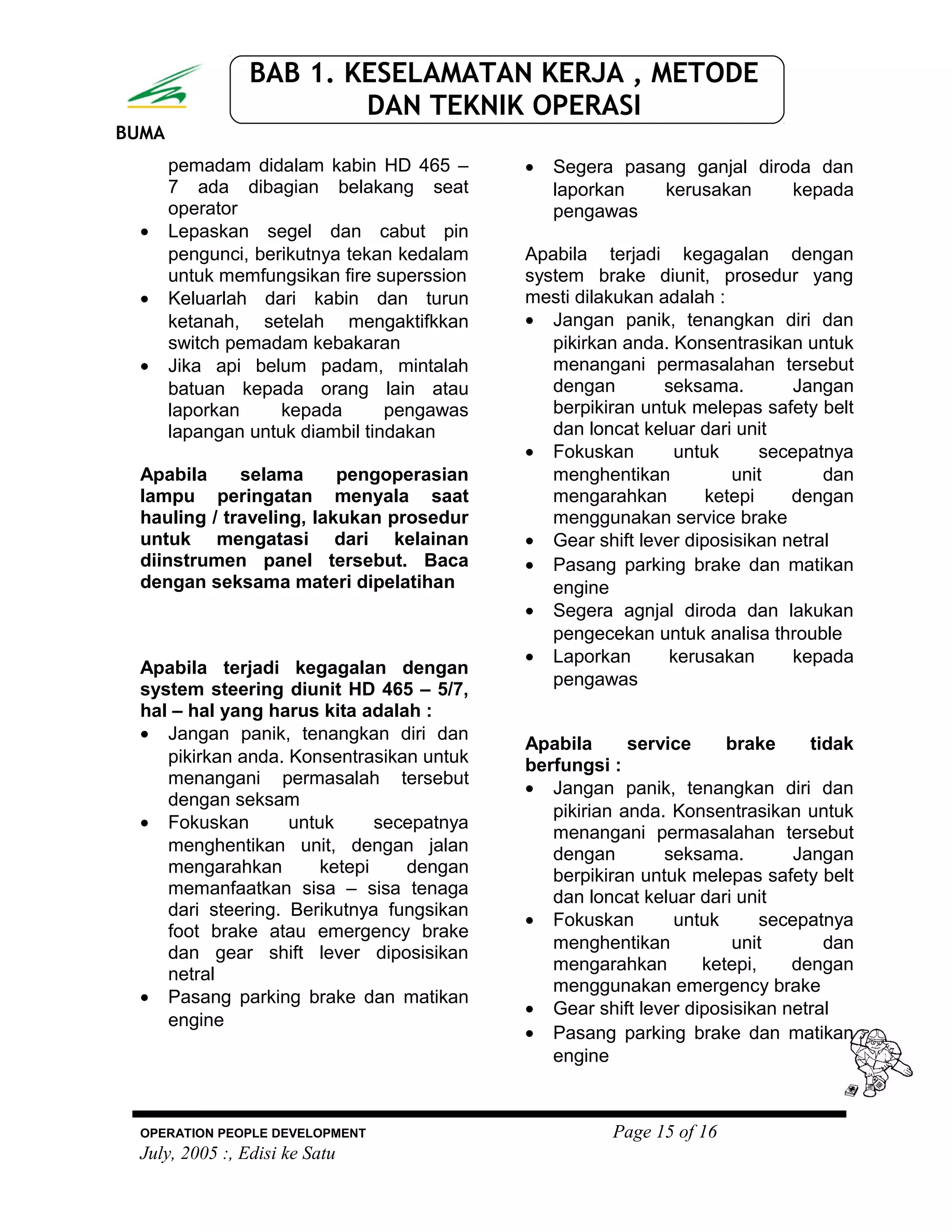 BUMA
BAB 1. KESELAMATAN KERJA , METODE
DAN TEKNIK OPERASI
pemadam didalam kabin HD 465 –
7 ada dibagian belakang seat
operator
• Lepaskan segel dan cabut pin
pengunci, berikutnya tekan kedalam
untuk memfungsikan fire superssion
• Keluarlah dari kabin dan turun
ketanah, setelah mengaktifkkan
switch pemadam kebakaran
• Jika api belum padam, mintalah
batuan kepada orang lain atau
laporkan kepada pengawas
lapangan untuk diambil tindakan
Apabila selama pengoperasian
lampu peringatan menyala saat
hauling / traveling, lakukan prosedur
untuk mengatasi dari kelainan
diinstrumen panel tersebut. Baca
dengan seksama materi dipelatihan
Apabila terjadi kegagalan dengan
system steering diunit HD 465 – 5/7,
hal – hal yang harus kita adalah :
• Jangan panik, tenangkan diri dan
pikirkan anda. Konsentrasikan untuk
menangani permasalah tersebut
dengan seksam
• Fokuskan untuk secepatnya
menghentikan unit, dengan jalan
mengarahkan ketepi dengan
memanfaatkan sisa – sisa tenaga
dari steering. Berikutnya fungsikan
foot brake atau emergency brake
dan gear shift lever diposisikan
netral
• Pasang parking brake dan matikan
engine
• Segera pasang ganjal diroda dan
laporkan kerusakan kepada
pengawas
Apabila terjadi kegagalan dengan
system brake diunit, prosedur yang
mesti dilakukan adalah :
• Jangan panik, tenangkan diri dan
pikirkan anda. Konsentrasikan untuk
menangani permasalahan tersebut
dengan seksama. Jangan
berpikiran untuk melepas safety belt
dan loncat keluar dari unit
• Fokuskan untuk secepatnya
menghentikan unit dan
mengarahkan ketepi dengan
menggunakan service brake
• Gear shift lever diposisikan netral
• Pasang parking brake dan matikan
engine
• Segera agnjal diroda dan lakukan
pengecekan untuk analisa throuble
• Laporkan kerusakan kepada
pengawas
Apabila service brake tidak
berfungsi :
• Jangan panik, tenangkan diri dan
pikirian anda. Konsentrasikan untuk
menangani permasalahan tersebut
dengan seksama. Jangan
berpikiran untuk melepas safety belt
dan loncat keluar dari unit
• Fokuskan untuk secepatnya
menghentikan unit dan
mengarahkan ketepi, dengan
menggunakan emergency brake
• Gear shift lever diposisikan netral
• Pasang parking brake dan matikan
engine
OPERATION PEOPLE DEVELOPMENT Page 15 of 16
July, 2005 :, Edisi ke Satu
 