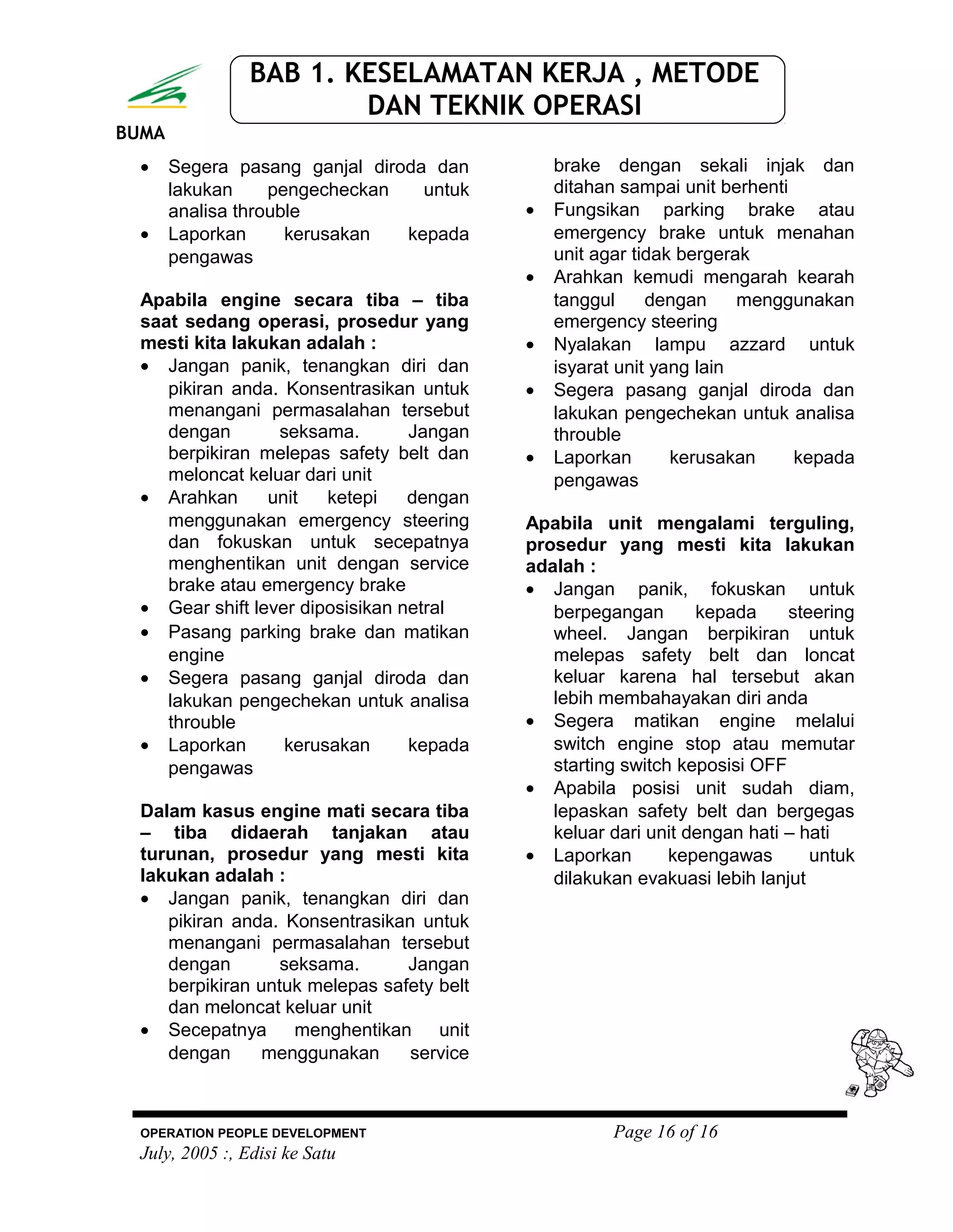 BUMA
BAB 1. KESELAMATAN KERJA , METODE
DAN TEKNIK OPERASI
• Segera pasang ganjal diroda dan
lakukan pengecheckan untuk
analisa throuble
• Laporkan kerusakan kepada
pengawas
Apabila engine secara tiba – tiba
saat sedang operasi, prosedur yang
mesti kita lakukan adalah :
• Jangan panik, tenangkan diri dan
pikiran anda. Konsentrasikan untuk
menangani permasalahan tersebut
dengan seksama. Jangan
berpikiran melepas safety belt dan
meloncat keluar dari unit
• Arahkan unit ketepi dengan
menggunakan emergency steering
dan fokuskan untuk secepatnya
menghentikan unit dengan service
brake atau emergency brake
• Gear shift lever diposisikan netral
• Pasang parking brake dan matikan
engine
• Segera pasang ganjal diroda dan
lakukan pengechekan untuk analisa
throuble
• Laporkan kerusakan kepada
pengawas
Dalam kasus engine mati secara tiba
– tiba didaerah tanjakan atau
turunan, prosedur yang mesti kita
lakukan adalah :
• Jangan panik, tenangkan diri dan
pikiran anda. Konsentrasikan untuk
menangani permasalahan tersebut
dengan seksama. Jangan
berpikiran untuk melepas safety belt
dan meloncat keluar unit
• Secepatnya menghentikan unit
dengan menggunakan service
brake dengan sekali injak dan
ditahan sampai unit berhenti
• Fungsikan parking brake atau
emergency brake untuk menahan
unit agar tidak bergerak
• Arahkan kemudi mengarah kearah
tanggul dengan menggunakan
emergency steering
• Nyalakan lampu azzard untuk
isyarat unit yang lain
• Segera pasang ganjal diroda dan
lakukan pengechekan untuk analisa
throuble
• Laporkan kerusakan kepada
pengawas
Apabila unit mengalami terguling,
prosedur yang mesti kita lakukan
adalah :
• Jangan panik, fokuskan untuk
berpegangan kepada steering
wheel. Jangan berpikiran untuk
melepas safety belt dan loncat
keluar karena hal tersebut akan
lebih membahayakan diri anda
• Segera matikan engine melalui
switch engine stop atau memutar
starting switch keposisi OFF
• Apabila posisi unit sudah diam,
lepaskan safety belt dan bergegas
keluar dari unit dengan hati – hati
• Laporkan kepengawas untuk
dilakukan evakuasi lebih lanjut
OPERATION PEOPLE DEVELOPMENT Page 16 of 16
July, 2005 :, Edisi ke Satu
 