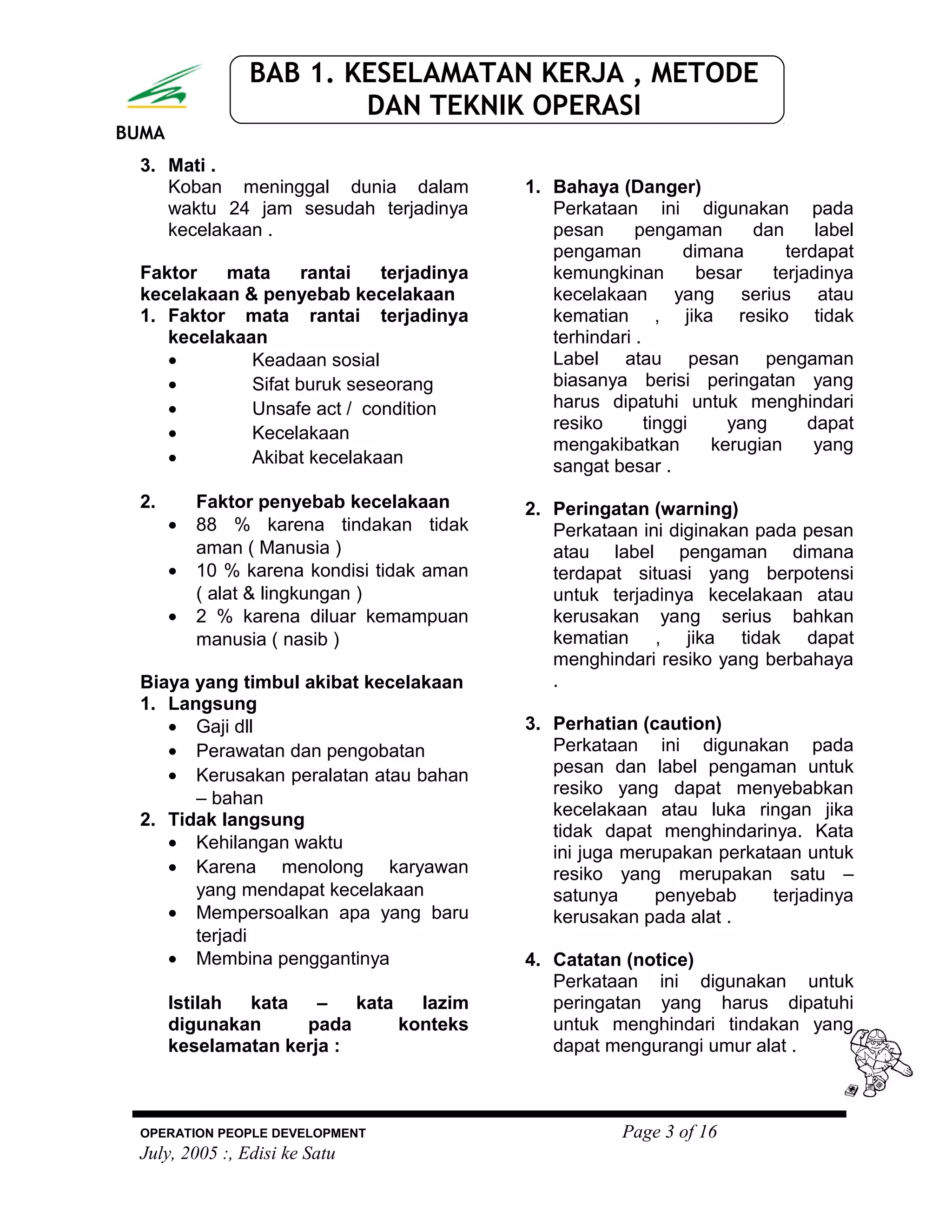 BUMA
BAB 1. KESELAMATAN KERJA , METODE
DAN TEKNIK OPERASI
3. Mati .
Koban meninggal dunia dalam
waktu 24 jam sesudah terjadinya
kecelakaan .
Faktor mata rantai terjadinya
kecelakaan & penyebab kecelakaan
1. Faktor mata rantai terjadinya
kecelakaan
• Keadaan sosial
• Sifat buruk seseorang
• Unsafe act / condition
• Kecelakaan
• Akibat kecelakaan
2. Faktor penyebab kecelakaan
• 88 % karena tindakan tidak
aman ( Manusia )
• 10 % karena kondisi tidak aman
( alat & lingkungan )
• 2 % karena diluar kemampuan
manusia ( nasib )
Biaya yang timbul akibat kecelakaan
1. Langsung
• Gaji dll
• Perawatan dan pengobatan
• Kerusakan peralatan atau bahan
– bahan
2. Tidak langsung
• Kehilangan waktu
• Karena menolong karyawan
yang mendapat kecelakaan
• Mempersoalkan apa yang baru
terjadi
• Membina penggantinya
Istilah kata – kata lazim
digunakan pada konteks
keselamatan kerja :
1. Bahaya (Danger)
Perkataan ini digunakan pada
pesan pengaman dan label
pengaman dimana terdapat
kemungkinan besar terjadinya
kecelakaan yang serius atau
kematian , jika resiko tidak
terhindari .
Label atau pesan pengaman
biasanya berisi peringatan yang
harus dipatuhi untuk menghindari
resiko tinggi yang dapat
mengakibatkan kerugian yang
sangat besar .
2. Peringatan (warning)
Perkataan ini diginakan pada pesan
atau label pengaman dimana
terdapat situasi yang berpotensi
untuk terjadinya kecelakaan atau
kerusakan yang serius bahkan
kematian , jika tidak dapat
menghindari resiko yang berbahaya
.
3. Perhatian (caution)
Perkataan ini digunakan pada
pesan dan label pengaman untuk
resiko yang dapat menyebabkan
kecelakaan atau luka ringan jika
tidak dapat menghindarinya. Kata
ini juga merupakan perkataan untuk
resiko yang merupakan satu –
satunya penyebab terjadinya
kerusakan pada alat .
4. Catatan (notice)
Perkataan ini digunakan untuk
peringatan yang harus dipatuhi
untuk menghindari tindakan yang
dapat mengurangi umur alat .
OPERATION PEOPLE DEVELOPMENT Page 3 of 16
July, 2005 :, Edisi ke Satu
 