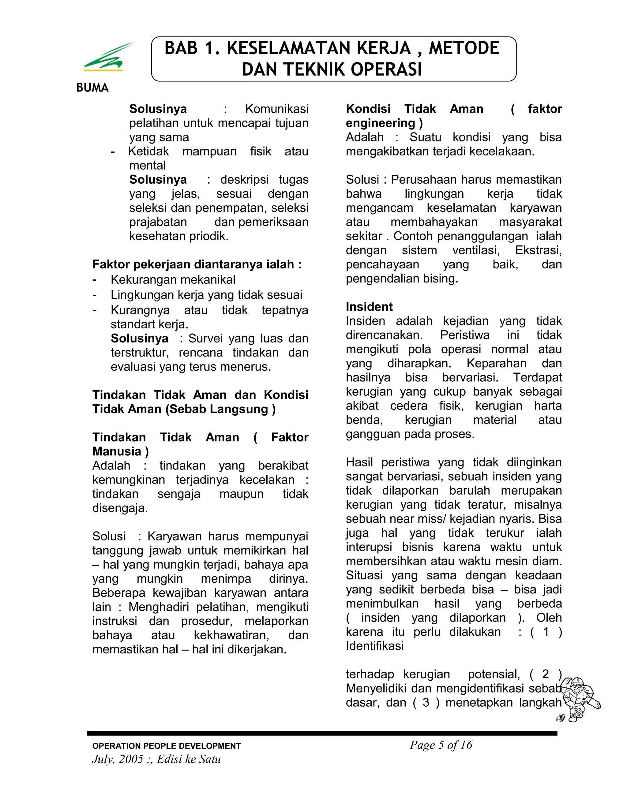 BUMA
BAB 1. KESELAMATAN KERJA , METODE
DAN TEKNIK OPERASI
Solusinya : Komunikasi
pelatihan untuk mencapai tujuan
yang sama
- Ketidak mampuan fisik atau
mental
Solusinya : deskripsi tugas
yang jelas, sesuai dengan
seleksi dan penempatan, seleksi
prajabatan dan pemeriksaan
kesehatan priodik.
Faktor pekerjaan diantaranya ialah :
- Kekurangan mekanikal
- Lingkungan kerja yang tidak sesuai
- Kurangnya atau tidak tepatnya
standart kerja.
Solusinya : Survei yang luas dan
terstruktur, rencana tindakan dan
evaluasi yang terus menerus.
Tindakan Tidak Aman dan Kondisi
Tidak Aman (Sebab Langsung )
Tindakan Tidak Aman ( Faktor
Manusia )
Adalah : tindakan yang berakibat
kemungkinan terjadinya kecelakan :
tindakan sengaja maupun tidak
disengaja.
Solusi : Karyawan harus mempunyai
tanggung jawab untuk memikirkan hal
– hal yang mungkin terjadi, bahaya apa
yang mungkin menimpa dirinya.
Beberapa kewajiban karyawan antara
lain : Menghadiri pelatihan, mengikuti
instruksi dan prosedur, melaporkan
bahaya atau kekhawatiran, dan
memastikan hal – hal ini dikerjakan.
Kondisi Tidak Aman ( faktor
engineering )
Adalah : Suatu kondisi yang bisa
mengakibatkan terjadi kecelakaan.
Solusi : Perusahaan harus memastikan
bahwa lingkungan kerja tidak
mengancam keselamatan karyawan
atau membahayakan masyarakat
sekitar . Contoh penanggulangan ialah
dengan sistem ventilasi, Ekstrasi,
pencahayaan yang baik, dan
pengendalian bising.
Insident
Insiden adalah kejadian yang tidak
direncanakan. Peristiwa ini tidak
mengikuti pola operasi normal atau
yang diharapkan. Keparahan dan
hasilnya bisa bervariasi. Terdapat
kerugian yang cukup banyak sebagai
akibat cedera fisik, kerugian harta
benda, kerugian material atau
gangguan pada proses.
Hasil peristiwa yang tidak diinginkan
sangat bervariasi, sebuah insiden yang
tidak dilaporkan barulah merupakan
kerugian yang tidak teratur, misalnya
sebuah near miss/ kejadian nyaris. Bisa
juga hal yang tidak terukur ialah
interupsi bisnis karena waktu untuk
membersihkan atau waktu mesin diam.
Situasi yang sama dengan keadaan
yang sedikit berbeda bisa – bisa jadi
menimbulkan hasil yang berbeda
( insiden yang dilaporkan ). Oleh
karena itu perlu dilakukan : ( 1 )
Identifikasi
terhadap kerugian potensial, ( 2 )
Menyelidiki dan mengidentifikasi sebab
dasar, dan ( 3 ) menetapkan langkah
OPERATION PEOPLE DEVELOPMENT Page 5 of 16
July, 2005 :, Edisi ke Satu
 