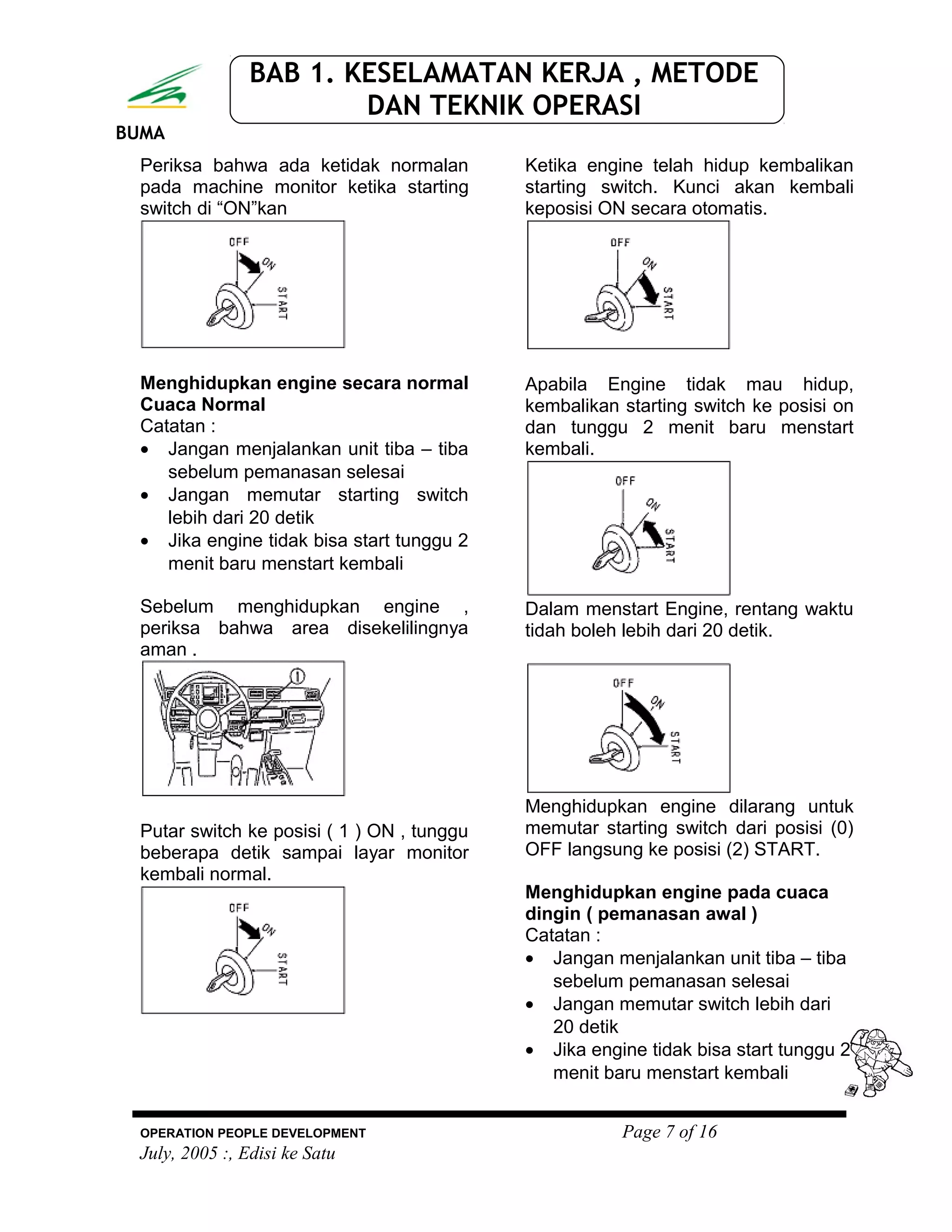 BUMA
BAB 1. KESELAMATAN KERJA , METODE
DAN TEKNIK OPERASI
Periksa bahwa ada ketidak normalan
pada machine monitor ketika starting
switch di “ON”kan
Menghidupkan engine secara normal
Cuaca Normal
Catatan :
• Jangan menjalankan unit tiba – tiba
sebelum pemanasan selesai
• Jangan memutar starting switch
lebih dari 20 detik
• Jika engine tidak bisa start tunggu 2
menit baru menstart kembali
Sebelum menghidupkan engine ,
periksa bahwa area disekelilingnya
aman .
Putar switch ke posisi ( 1 ) ON , tunggu
beberapa detik sampai layar monitor
kembali normal.
Ketika engine telah hidup kembalikan
starting switch. Kunci akan kembali
keposisi ON secara otomatis.
Apabila Engine tidak mau hidup,
kembalikan starting switch ke posisi on
dan tunggu 2 menit baru menstart
kembali.
Dalam menstart Engine, rentang waktu
tidah boleh lebih dari 20 detik.
Menghidupkan engine dilarang untuk
memutar starting switch dari posisi (0)
OFF langsung ke posisi (2) START.
Menghidupkan engine pada cuaca
dingin ( pemanasan awal )
Catatan :
• Jangan menjalankan unit tiba – tiba
sebelum pemanasan selesai
• Jangan memutar switch lebih dari
20 detik
• Jika engine tidak bisa start tunggu 2
menit baru menstart kembali
OPERATION PEOPLE DEVELOPMENT Page 7 of 16
July, 2005 :, Edisi ke Satu
 