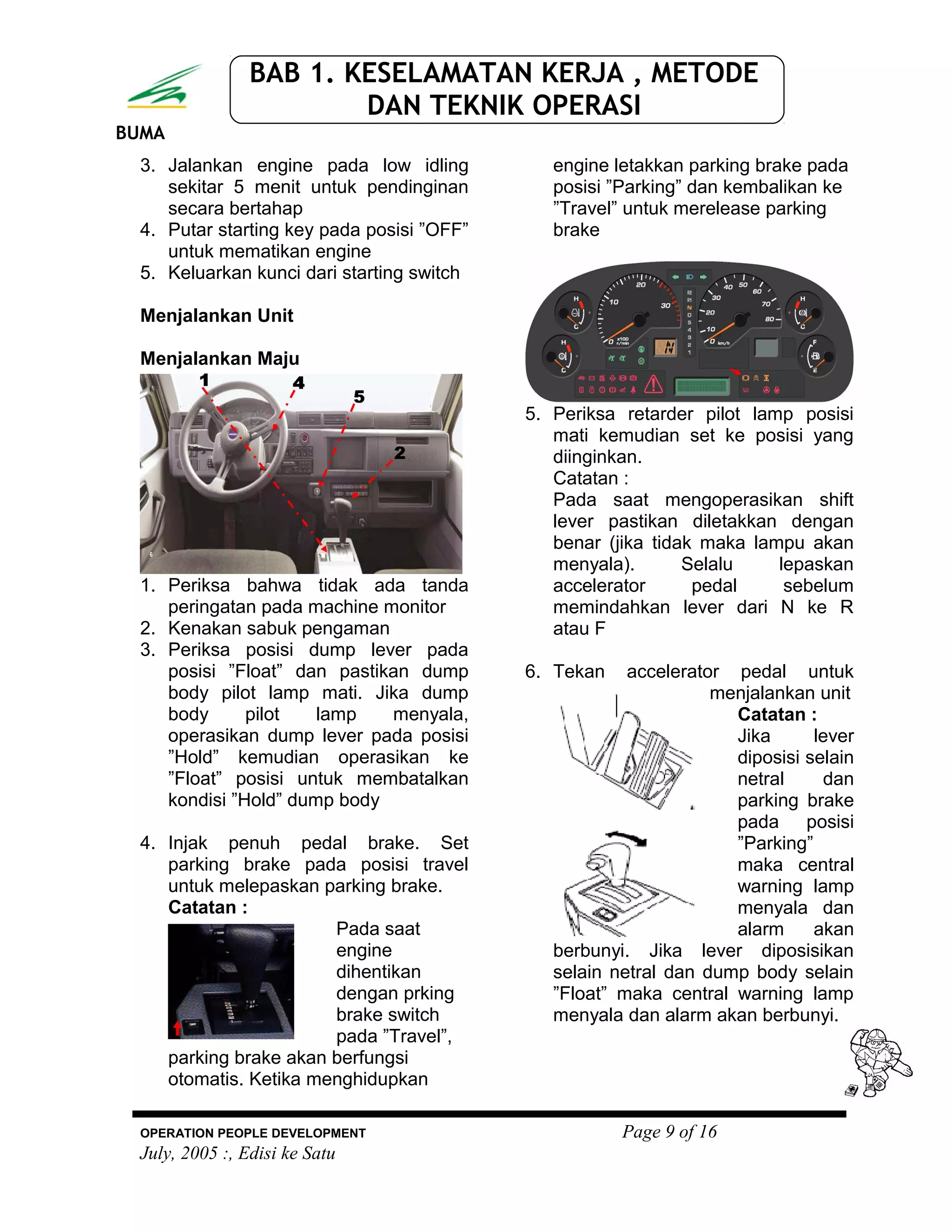 BUMA
BAB 1. KESELAMATAN KERJA , METODE
DAN TEKNIK OPERASI
3. Jalankan engine pada low idling
sekitar 5 menit untuk pendinginan
secara bertahap
4. Putar starting key pada posisi ”OFF”
untuk mematikan engine
5. Keluarkan kunci dari starting switch
Menjalankan Unit
Menjalankan Maju
1. Periksa bahwa tidak ada tanda
peringatan pada machine monitor
2. Kenakan sabuk pengaman
3. Periksa posisi dump lever pada
posisi ”Float” dan pastikan dump
body pilot lamp mati. Jika dump
body pilot lamp menyala,
operasikan dump lever pada posisi
”Hold” kemudian operasikan ke
”Float” posisi untuk membatalkan
kondisi ”Hold” dump body
4. Injak penuh pedal brake. Set
parking brake pada posisi travel
untuk melepaskan parking brake.
Catatan :
Pada saat
engine
dihentikan
dengan prking
brake switch
pada ”Travel”,
parking brake akan berfungsi
otomatis. Ketika menghidupkan
engine letakkan parking brake pada
posisi ”Parking” dan kembalikan ke
”Travel” untuk merelease parking
brake
5. Periksa retarder pilot lamp posisi
mati kemudian set ke posisi yang
diinginkan.
Catatan :
Pada saat mengoperasikan shift
lever pastikan diletakkan dengan
benar (jika tidak maka lampu akan
menyala). Selalu lepaskan
accelerator pedal sebelum
memindahkan lever dari N ke R
atau F
6. Tekan accelerator pedal untuk
menjalankan unit
Catatan :
Jika lever
diposisi selain
netral dan
parking brake
pada posisi
”Parking”
maka central
warning lamp
menyala dan
alarm akan
berbunyi. Jika lever diposisikan
selain netral dan dump body selain
”Float” maka central warning lamp
menyala dan alarm akan berbunyi.
OPERATION PEOPLE DEVELOPMENT Page 9 of 16
July, 2005 :, Edisi ke Satu
 