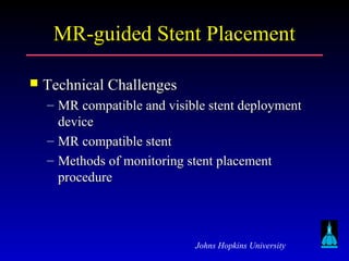 Johns Hopkins University
MR-guided Stent PlacementMR-guided Stent Placement
 Technical ChallengesTechnical Challenges
– MR compatible and visible stent deploymentMR compatible and visible stent deployment
devicedevice
– MR compatible stentMR compatible stent
– Methods of monitoring stent placementMethods of monitoring stent placement
procedureprocedure
 