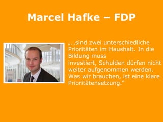 Marcel Hafke – FDP

      „…sind zwei unterschiedliche
      Prioritäten im Haushalt. In die
      Bildung muss
      investiert, Schulden dürfen nicht
      weiter aufgenommen werden.
      Was wir brauchen, ist eine klare
      Prioritätensetzung.“
 