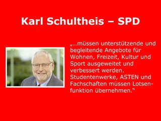 Karl Schultheis – SPD

        „…müssen unterstützende und
        begleitende Angebote für
        Wohnen, Freizeit, Kultur und
        Sport ausgeweitet und
        verbessert werden.
        Studentenwerke, ASTEN und
        Fachschaften müssen Lotsen-
        funktion übernehmen.“
 