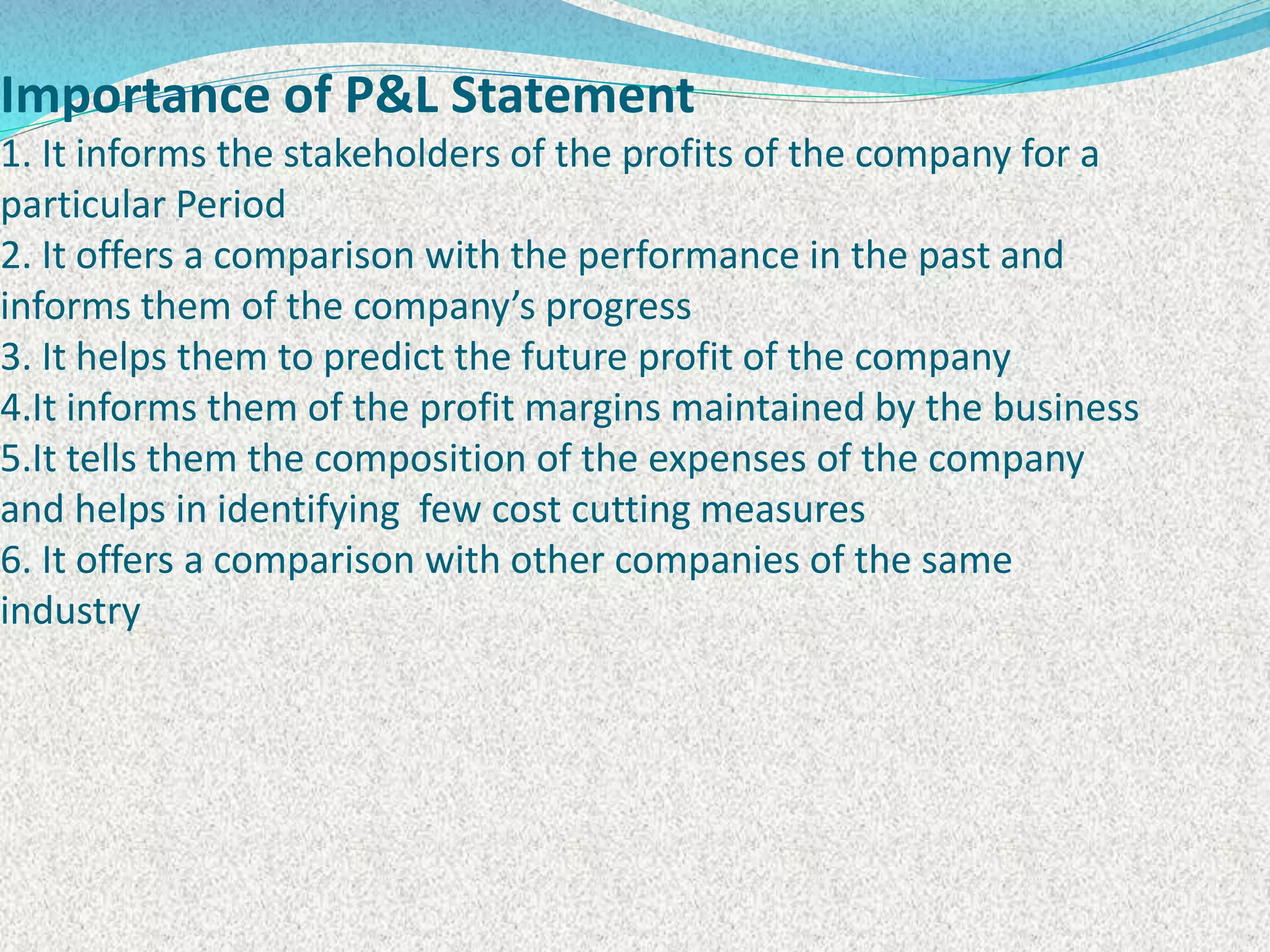 Importance of P&L Statement
1. It informs the stakeholders of the profits of the company for a
particular Period
2. It offers a comparison with the performance in the past and
informs them of the company’s progress
3. It helps them to predict the future profit of the company
4.It informs them of the profit margins maintained by the business
5.It tells them the composition of the expenses of the company
and helps in identifying few cost cutting measures
6. It offers a comparison with other companies of the same
industry
 