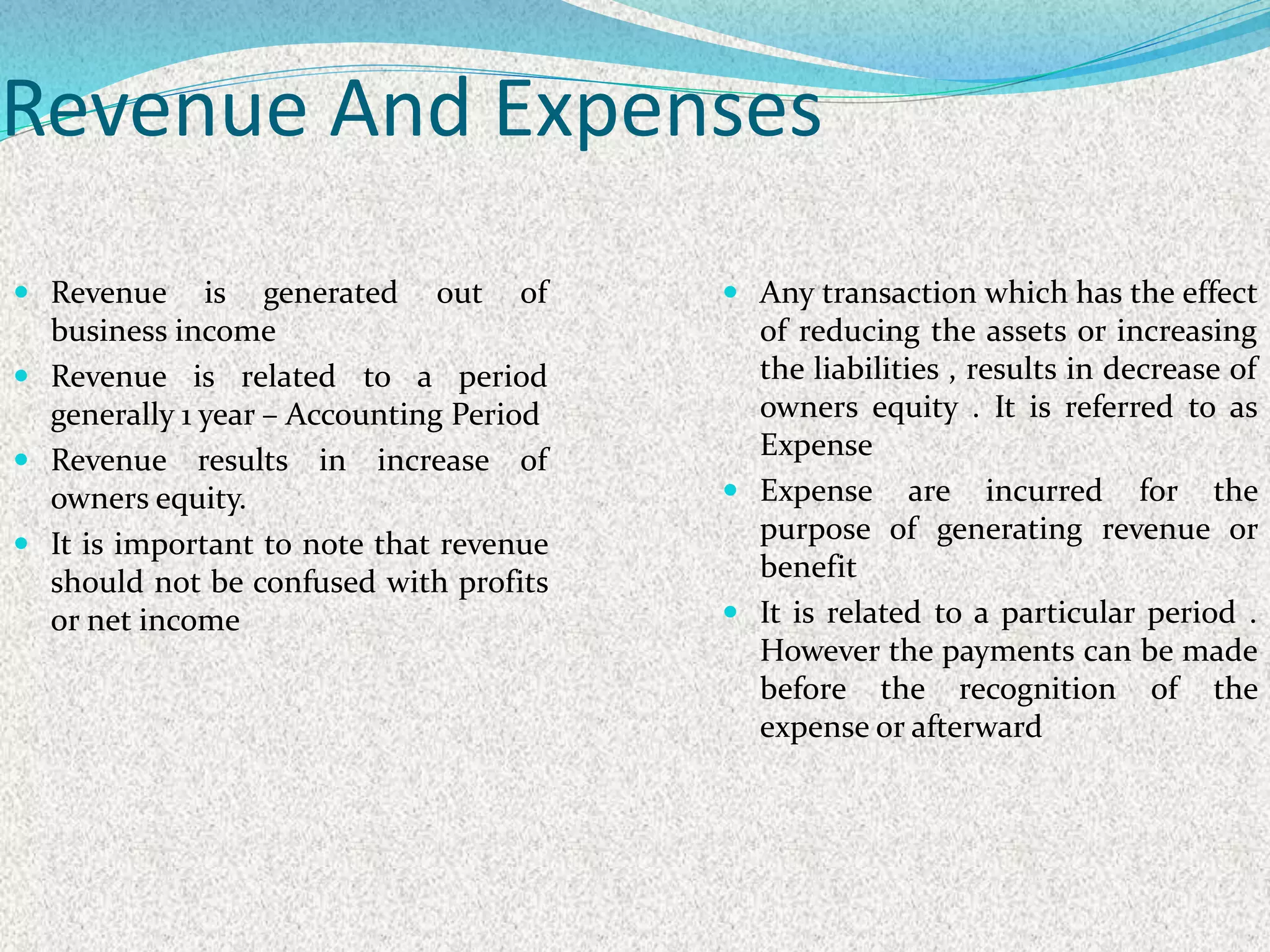 Revenue And Expenses
 Revenue is generated out of
business income
 Revenue is related to a period
generally 1 year – Accounting Period
 Revenue results in increase of
owners equity.
 It is important to note that revenue
should not be confused with profits
or net income
 Any transaction which has the effect
of reducing the assets or increasing
the liabilities , results in decrease of
owners equity . It is referred to as
Expense
 Expense are incurred for the
purpose of generating revenue or
benefit
 It is related to a particular period .
However the payments can be made
before the recognition of the
expense or afterward
 