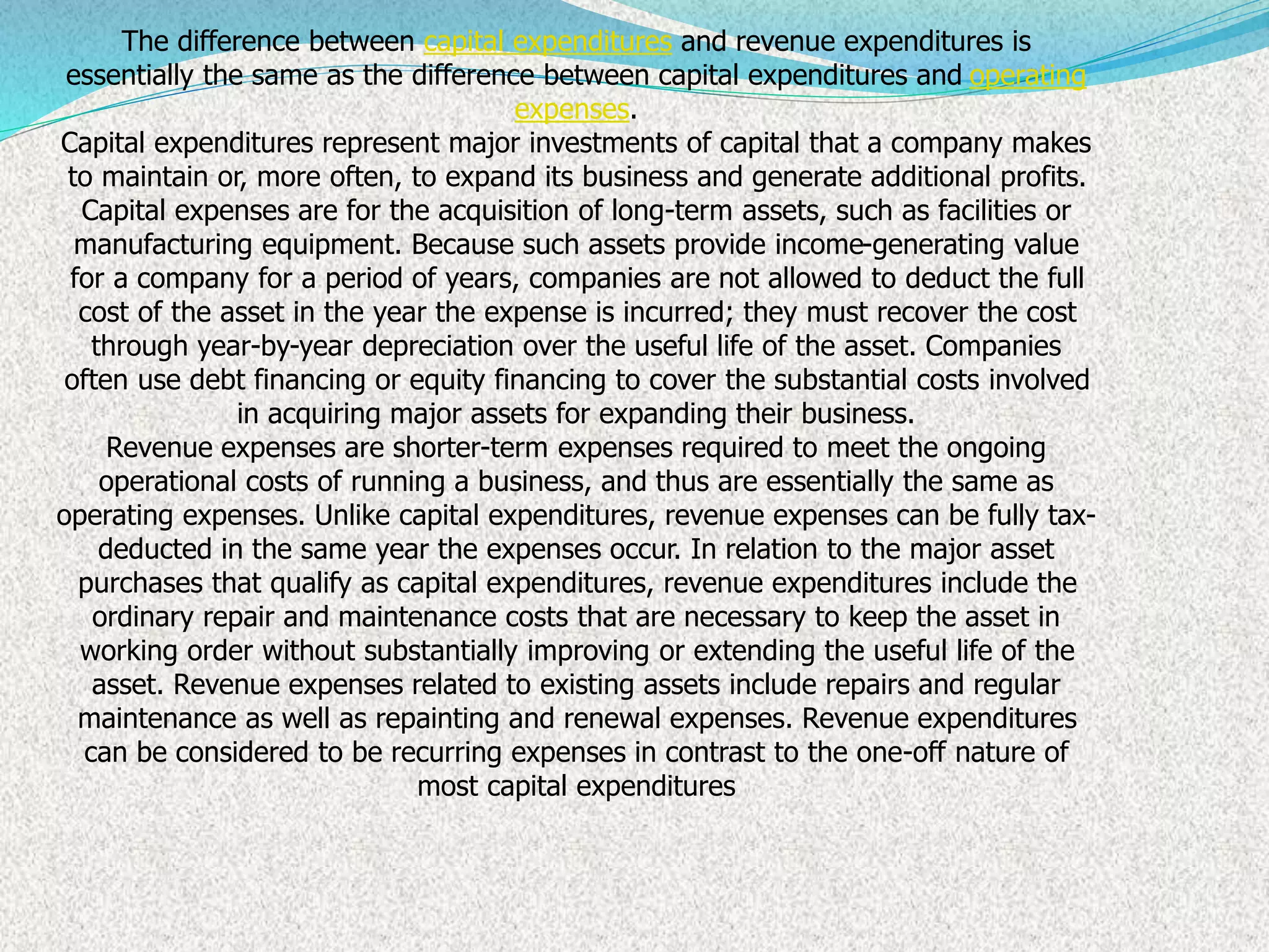 The difference between capital expenditures and revenue expenditures is
essentially the same as the difference between capital expenditures and operating
expenses.
Capital expenditures represent major investments of capital that a company makes
to maintain or, more often, to expand its business and generate additional profits.
Capital expenses are for the acquisition of long-term assets, such as facilities or
manufacturing equipment. Because such assets provide income-generating value
for a company for a period of years, companies are not allowed to deduct the full
cost of the asset in the year the expense is incurred; they must recover the cost
through year-by-year depreciation over the useful life of the asset. Companies
often use debt financing or equity financing to cover the substantial costs involved
in acquiring major assets for expanding their business.
Revenue expenses are shorter-term expenses required to meet the ongoing
operational costs of running a business, and thus are essentially the same as
operating expenses. Unlike capital expenditures, revenue expenses can be fully tax-
deducted in the same year the expenses occur. In relation to the major asset
purchases that qualify as capital expenditures, revenue expenditures include the
ordinary repair and maintenance costs that are necessary to keep the asset in
working order without substantially improving or extending the useful life of the
asset. Revenue expenses related to existing assets include repairs and regular
maintenance as well as repainting and renewal expenses. Revenue expenditures
can be considered to be recurring expenses in contrast to the one-off nature of
most capital expenditures
 