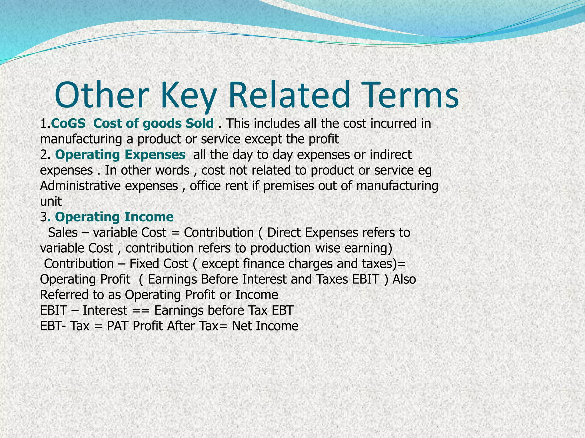 Other Key Related Terms
1.CoGS Cost of goods Sold . This includes all the cost incurred in
manufacturing a product or service except the profit
2. Operating Expenses all the day to day expenses or indirect
expenses . In other words , cost not related to product or service eg
Administrative expenses , office rent if premises out of manufacturing
unit
3. Operating Income
Sales – variable Cost = Contribution ( Direct Expenses refers to
variable Cost , contribution refers to production wise earning)
Contribution – Fixed Cost ( except finance charges and taxes)=
Operating Profit ( Earnings Before Interest and Taxes EBIT ) Also
Referred to as Operating Profit or Income
EBIT – Interest == Earnings before Tax EBT
EBT- Tax = PAT Profit After Tax= Net Income
 