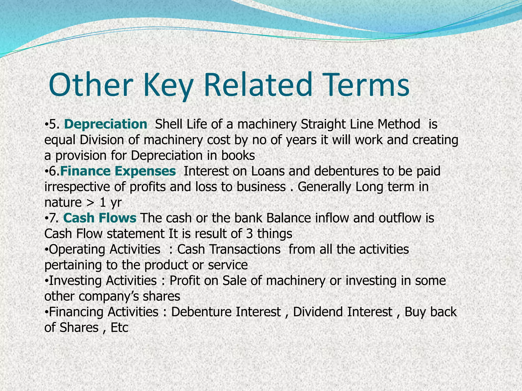 •5. Depreciation Shell Life of a machinery Straight Line Method is
equal Division of machinery cost by no of years it will work and creating
a provision for Depreciation in books
•6.Finance Expenses Interest on Loans and debentures to be paid
irrespective of profits and loss to business . Generally Long term in
nature > 1 yr
•7. Cash Flows The cash or the bank Balance inflow and outflow is
Cash Flow statement It is result of 3 things
•Operating Activities : Cash Transactions from all the activities
pertaining to the product or service
•Investing Activities : Profit on Sale of machinery or investing in some
other company’s shares
•Financing Activities : Debenture Interest , Dividend Interest , Buy back
of Shares , Etc
Other Key Related Terms
 