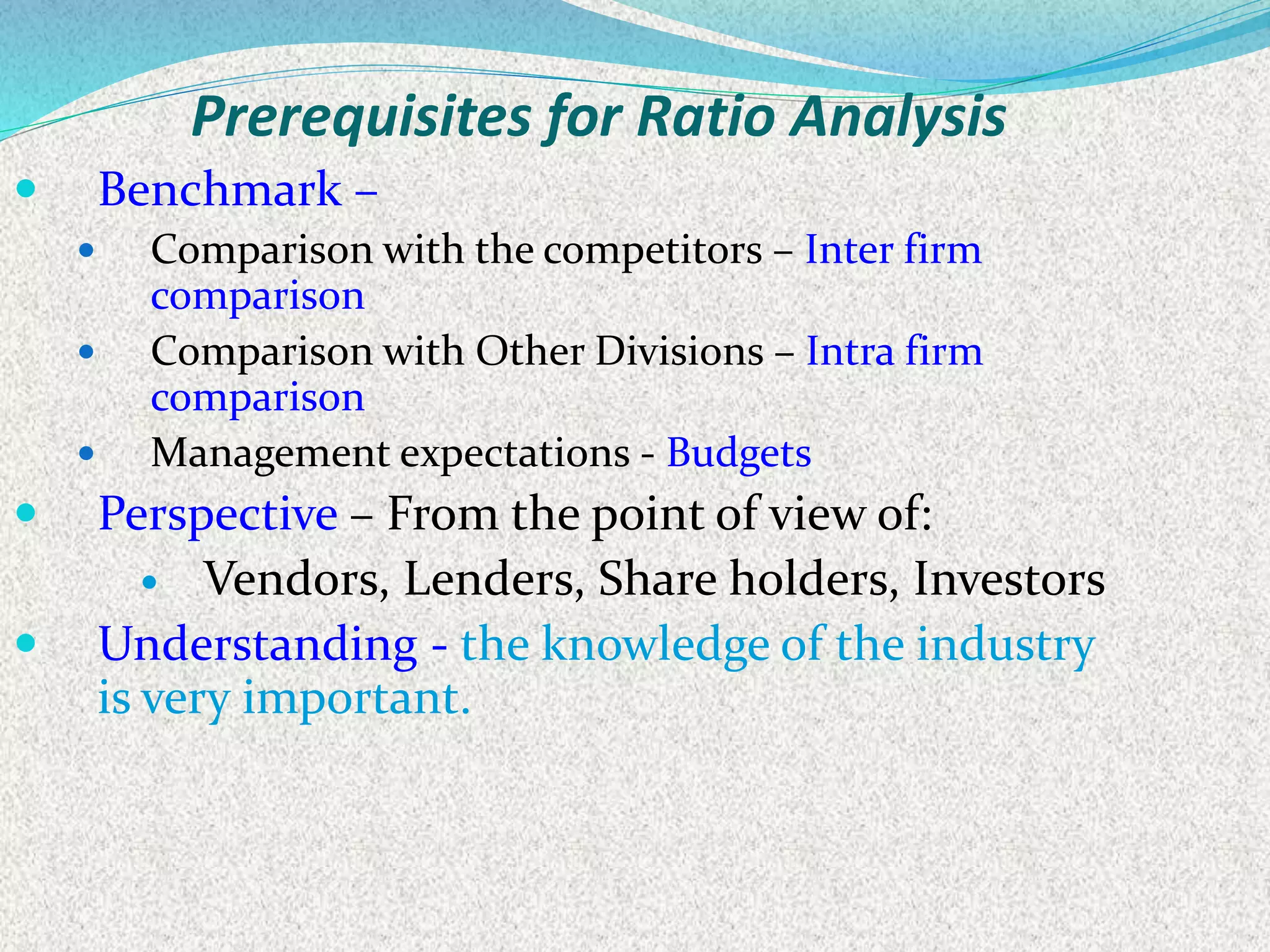  Benchmark –
 Comparison with the competitors – Inter firm
comparison
 Comparison with Other Divisions – Intra firm
comparison
 Management expectations - Budgets
 Perspective – From the point of view of:
 Vendors, Lenders, Share holders, Investors
 Understanding - the knowledge of the industry
is very important.
Prerequisites for Ratio Analysis
 