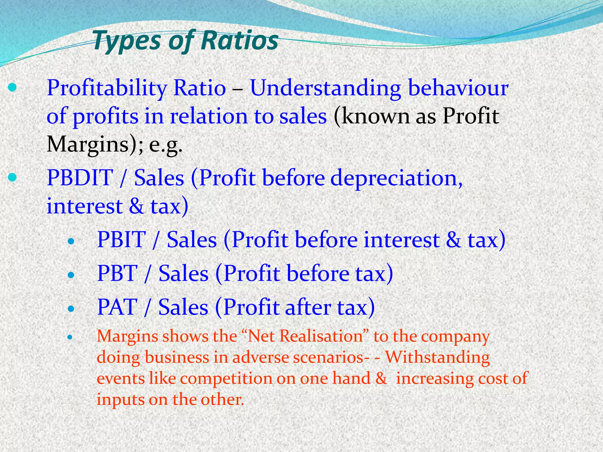 Types of Ratios
 Profitability Ratio – Understanding behaviour
of profits in relation to sales (known as Profit
Margins); e.g.
 PBDIT / Sales (Profit before depreciation,
interest & tax)
 PBIT / Sales (Profit before interest & tax)
 PBT / Sales (Profit before tax)
 PAT / Sales (Profit after tax)
 Margins shows the “Net Realisation” to the company
doing business in adverse scenarios- - Withstanding
events like competition on one hand & increasing cost of
inputs on the other.
 