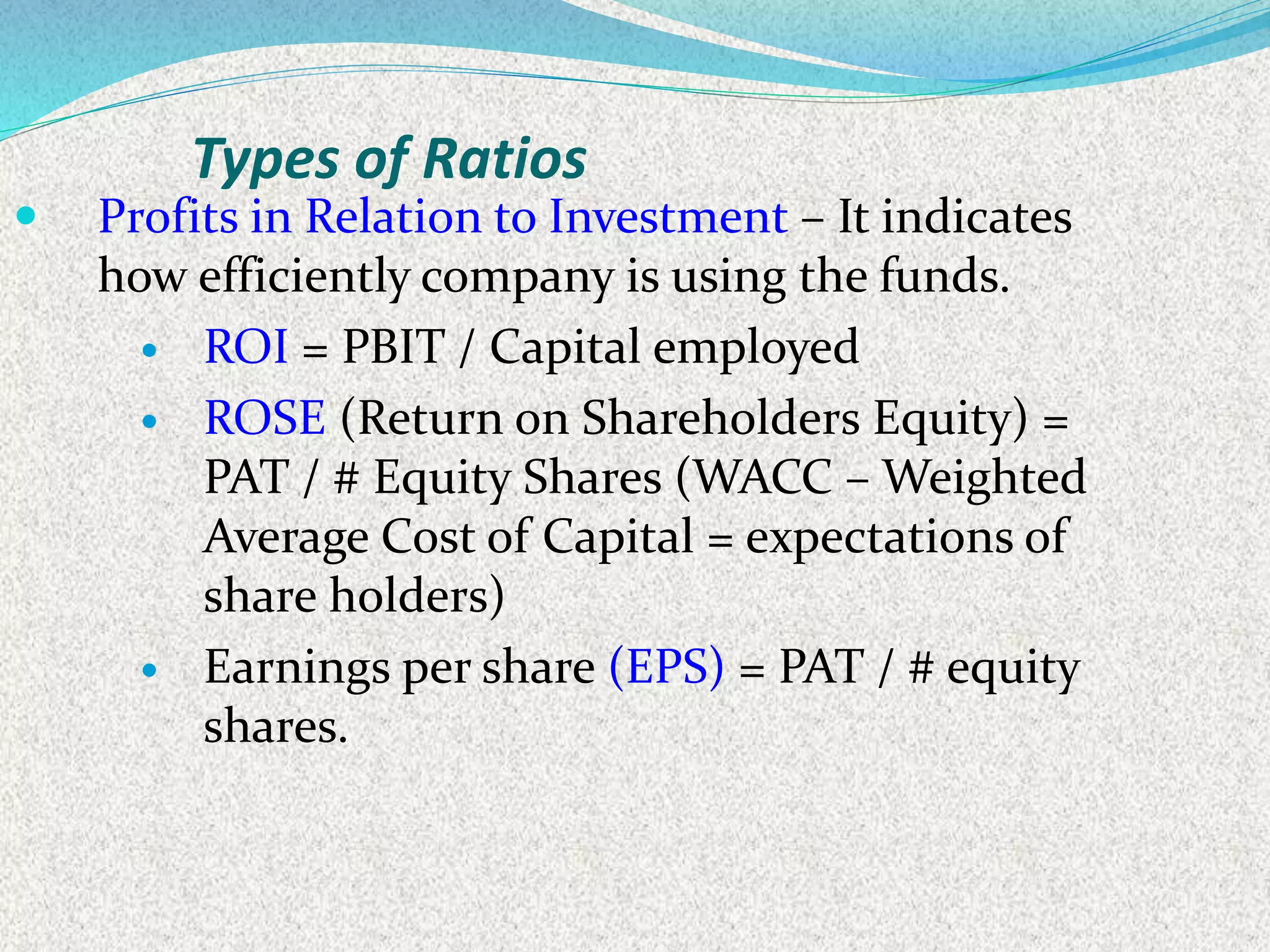  Profits in Relation to Investment – It indicates
how efficiently company is using the funds.
 ROI = PBIT / Capital employed
 ROSE (Return on Shareholders Equity) =
PAT / # Equity Shares (WACC – Weighted
Average Cost of Capital = expectations of
share holders)
 Earnings per share (EPS) = PAT / # equity
shares.
Types of Ratios
 