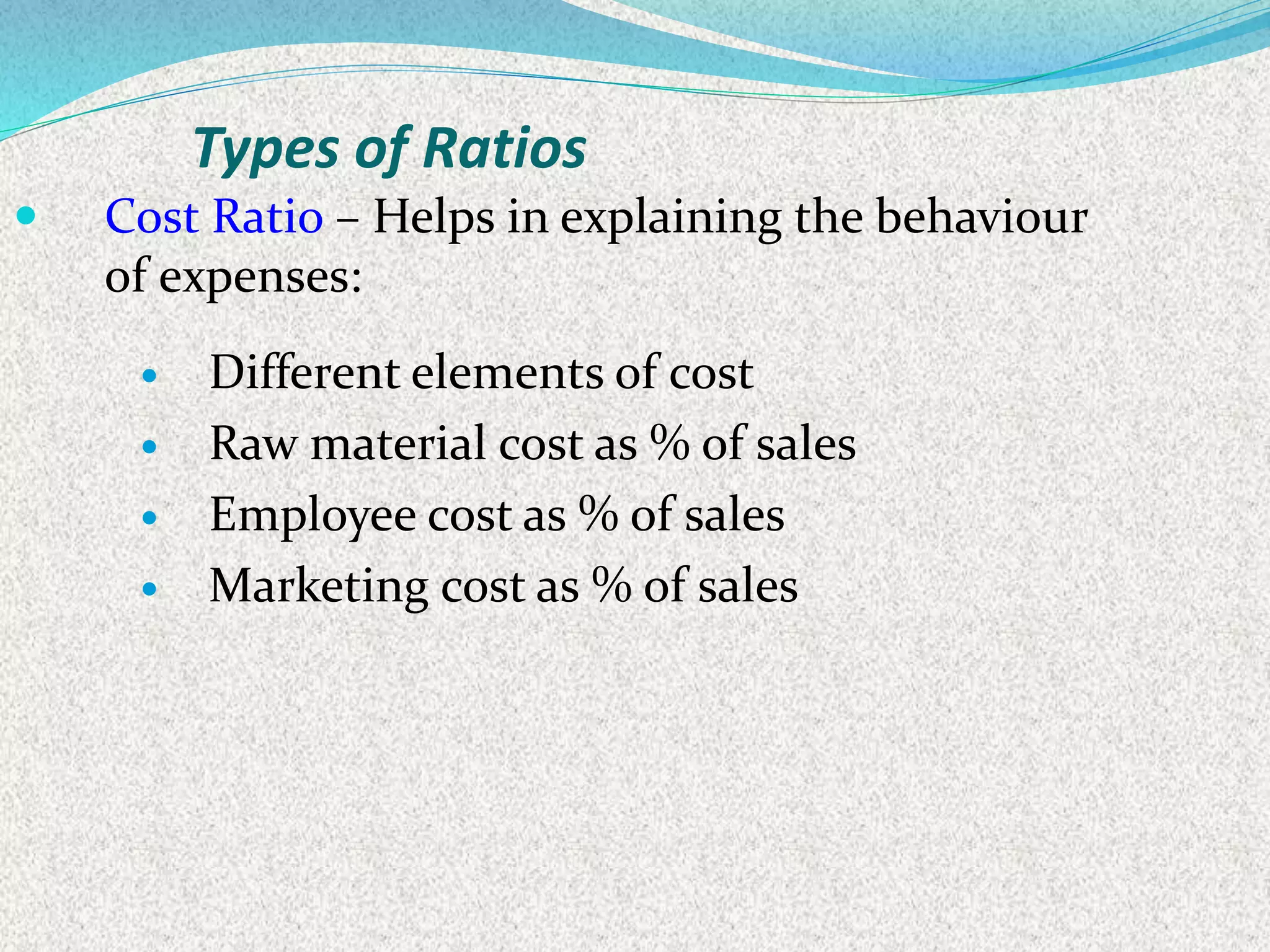 Types of Ratios
 Cost Ratio – Helps in explaining the behaviour
of expenses:
 Different elements of cost
 Raw material cost as % of sales
 Employee cost as % of sales
 Marketing cost as % of sales
 