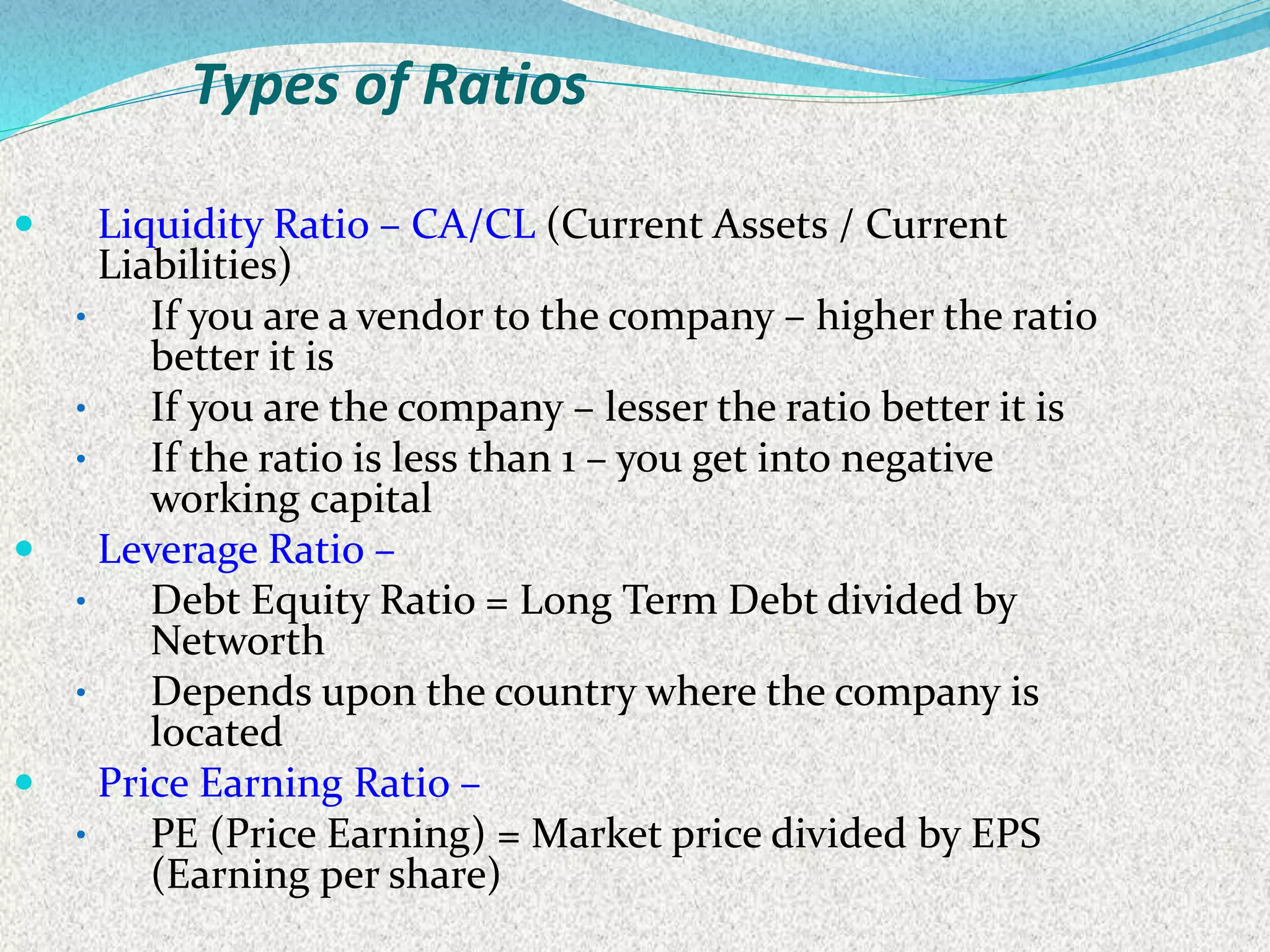 Types of Ratios
 Liquidity Ratio – CA/CL (Current Assets / Current
Liabilities)
• If you are a vendor to the company – higher the ratio
better it is
• If you are the company – lesser the ratio better it is
• If the ratio is less than 1 – you get into negative
working capital
 Leverage Ratio –
• Debt Equity Ratio = Long Term Debt divided by
Networth
• Depends upon the country where the company is
located
 Price Earning Ratio –
• PE (Price Earning) = Market price divided by EPS
(Earning per share)
 