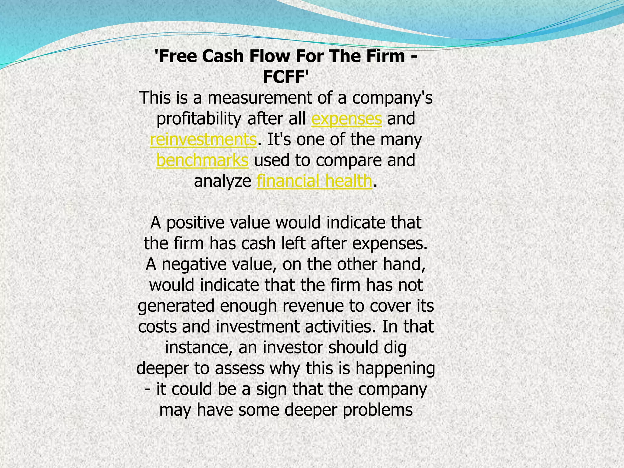 'Free Cash Flow For The Firm -
FCFF'
This is a measurement of a company's
profitability after all expenses and
reinvestments. It's one of the many
benchmarks used to compare and
analyze financial health.
A positive value would indicate that
the firm has cash left after expenses.
A negative value, on the other hand,
would indicate that the firm has not
generated enough revenue to cover its
costs and investment activities. In that
instance, an investor should dig
deeper to assess why this is happening
- it could be a sign that the company
may have some deeper problems
 