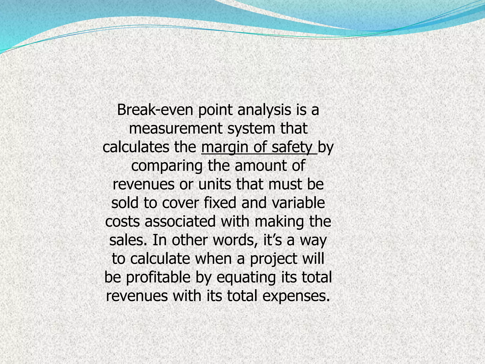 Break-even point analysis is a
measurement system that
calculates the margin of safety by
comparing the amount of
revenues or units that must be
sold to cover fixed and variable
costs associated with making the
sales. In other words, it’s a way
to calculate when a project will
be profitable by equating its total
revenues with its total expenses.
 
