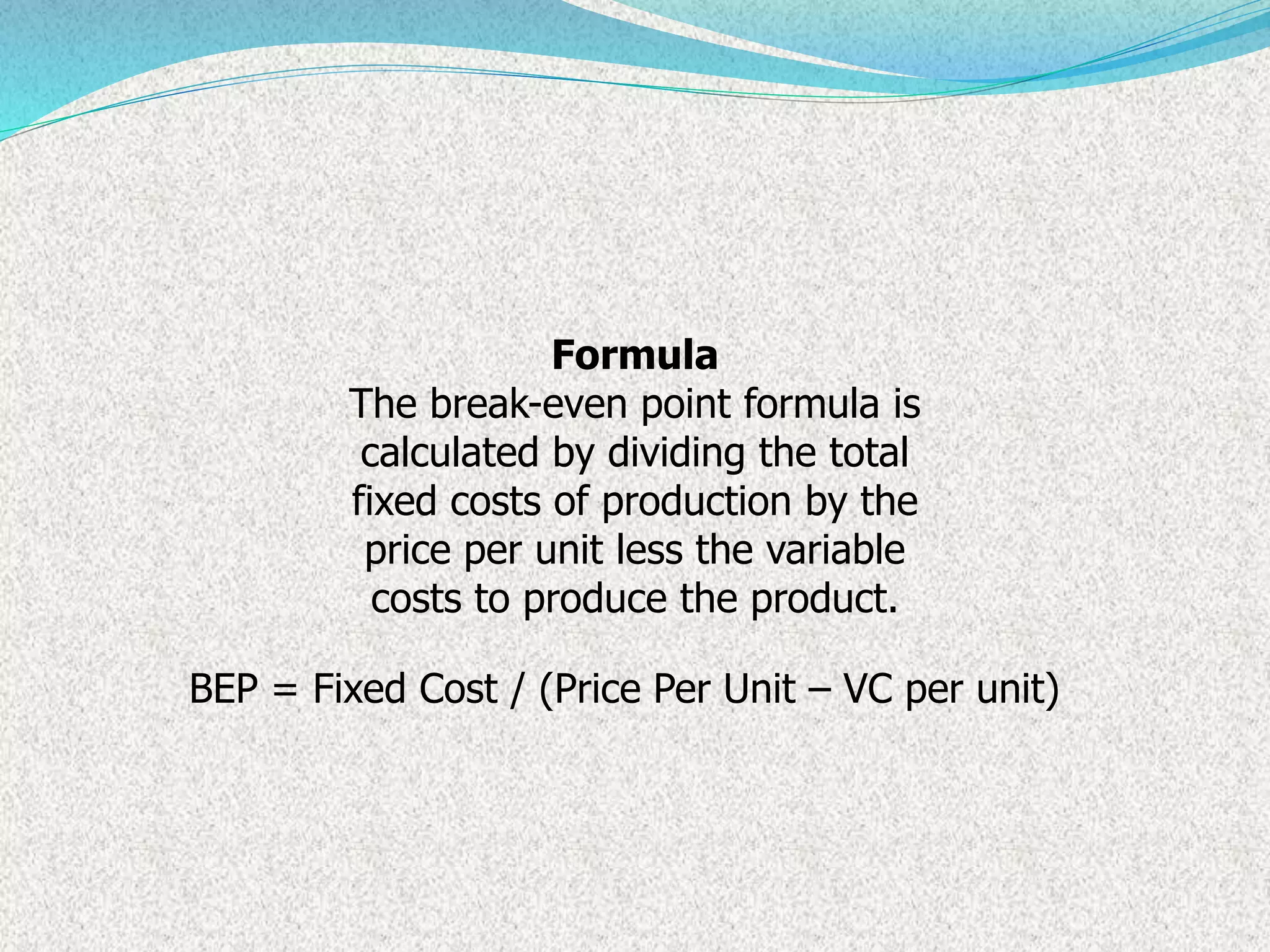 Formula
The break-even point formula is
calculated by dividing the total
fixed costs of production by the
price per unit less the variable
costs to produce the product.
BEP = Fixed Cost / (Price Per Unit – VC per unit)
 