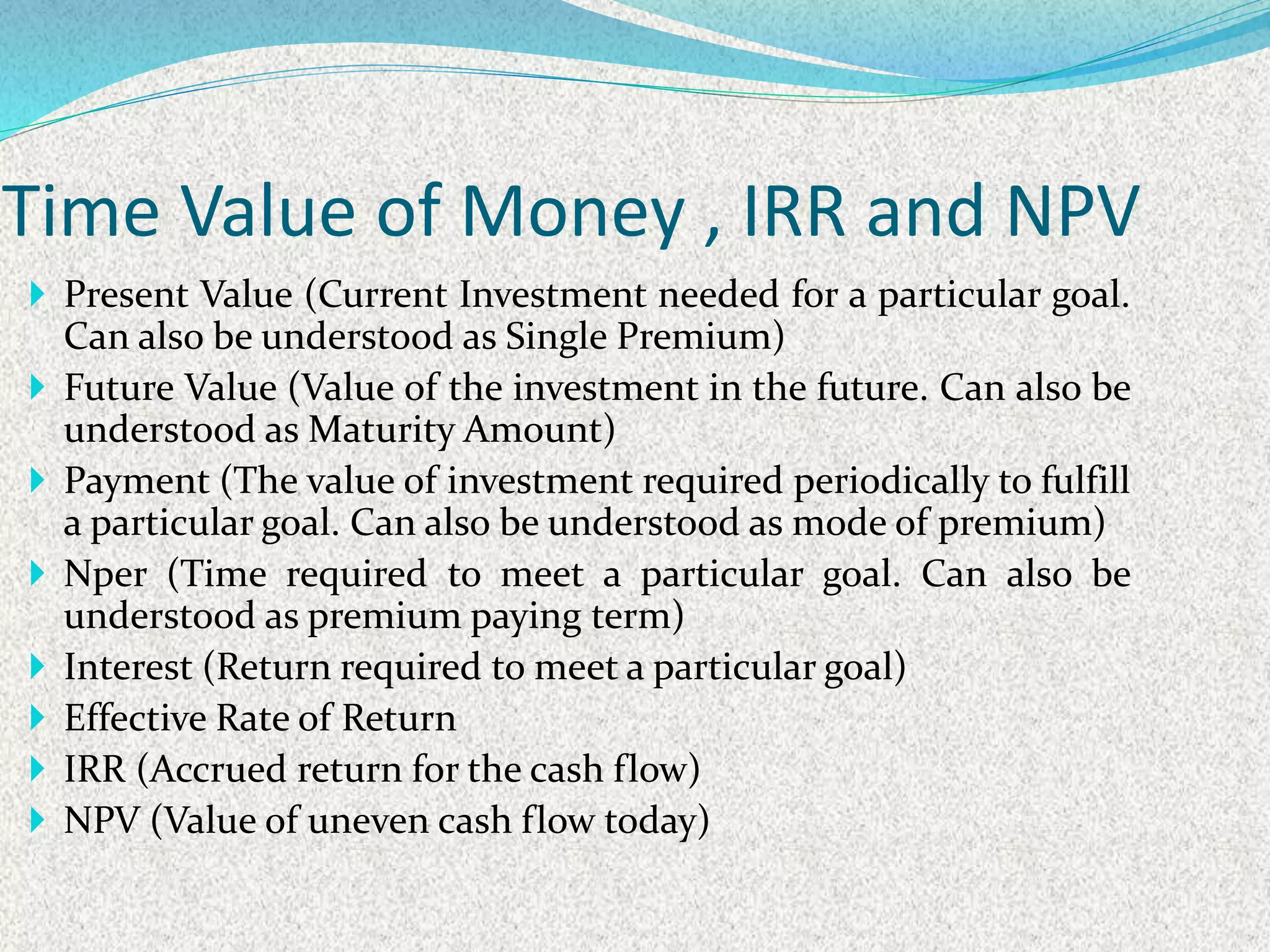  Present Value (Current Investment needed for a particular goal.
Can also be understood as Single Premium)
 Future Value (Value of the investment in the future. Can also be
understood as Maturity Amount)
 Payment (The value of investment required periodically to fulfill
a particular goal. Can also be understood as mode of premium)
 Nper (Time required to meet a particular goal. Can also be
understood as premium paying term)
 Interest (Return required to meet a particular goal)
 Effective Rate of Return
 IRR (Accrued return for the cash flow)
 NPV (Value of uneven cash flow today)
Time Value of Money , IRR and NPV
 