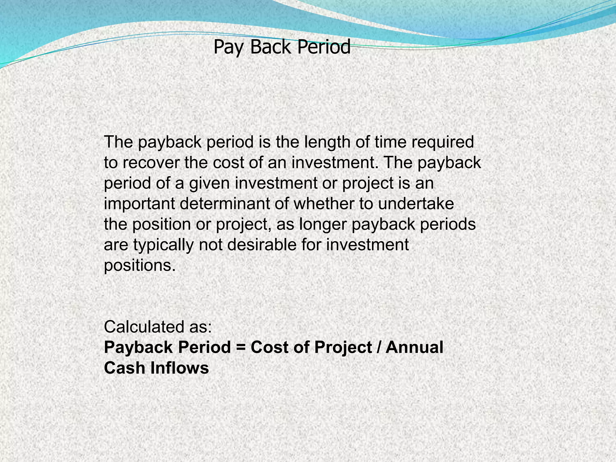The payback period is the length of time required
to recover the cost of an investment. The payback
period of a given investment or project is an
important determinant of whether to undertake
the position or project, as longer payback periods
are typically not desirable for investment
positions.
Calculated as:
Payback Period = Cost of Project / Annual
Cash Inflows
Pay Back Period
 