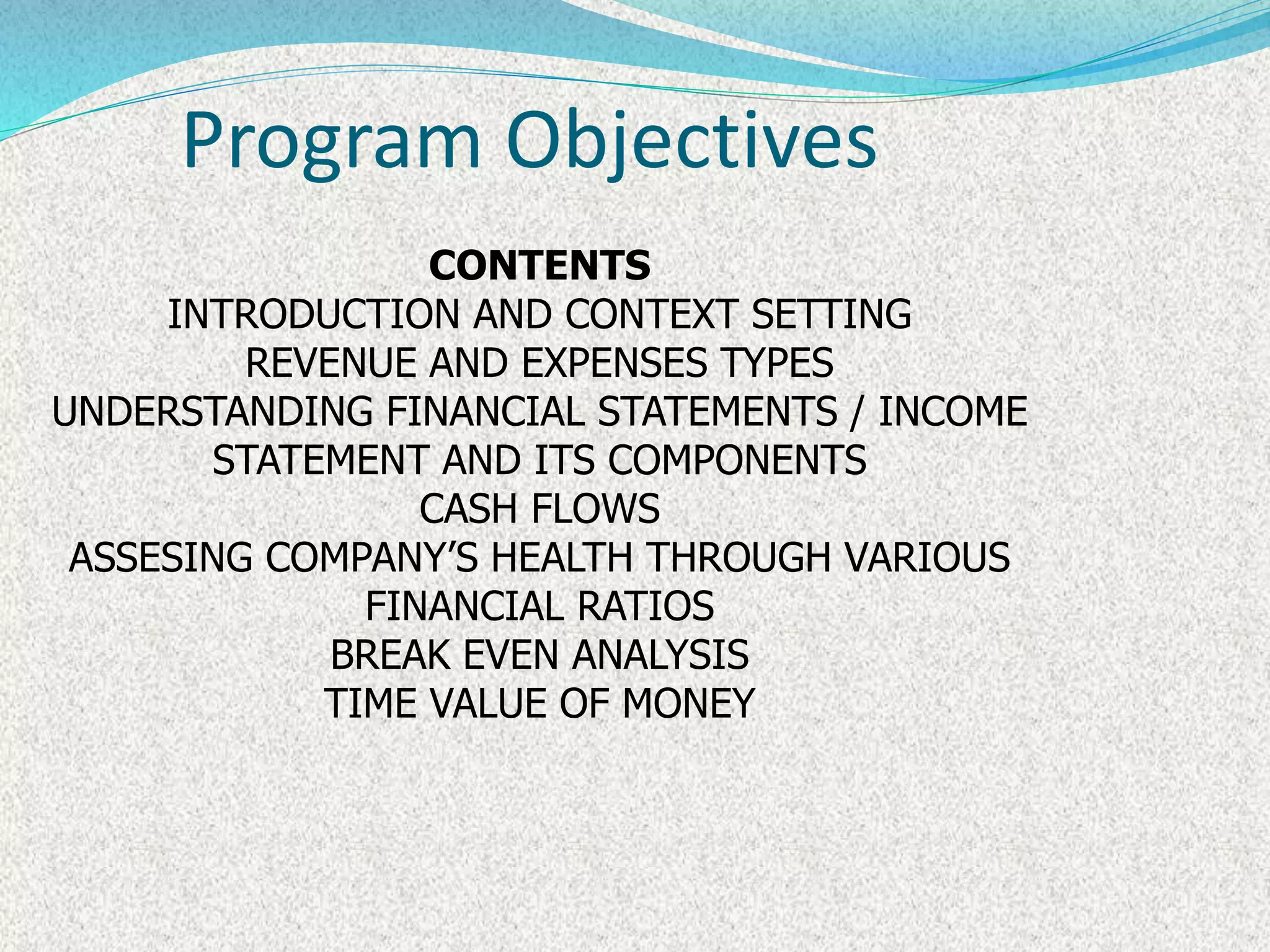 Program Objectives
CONTENTS
INTRODUCTION AND CONTEXT SETTING
REVENUE AND EXPENSES TYPES
UNDERSTANDING FINANCIAL STATEMENTS / INCOME
STATEMENT AND ITS COMPONENTS
CASH FLOWS
ASSESING COMPANY’S HEALTH THROUGH VARIOUS
FINANCIAL RATIOS
BREAK EVEN ANALYSIS
TIME VALUE OF MONEY
 