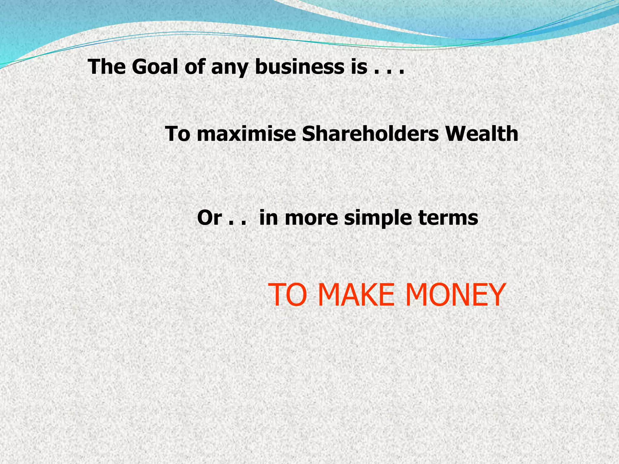 The Goal of any business is . . .
To maximise Shareholders Wealth
in more simple terms
TO MAKE MONEY
Or . .
 
