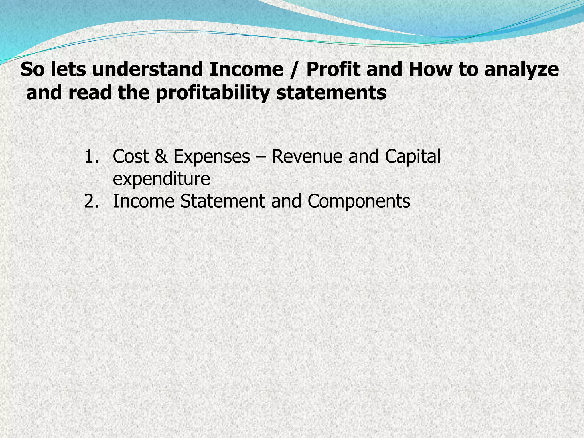 So lets understand Income / Profit and How to analyze
and read the profitability statements
1. Cost & Expenses – Revenue and Capital
expenditure
2. Income Statement and Components
 