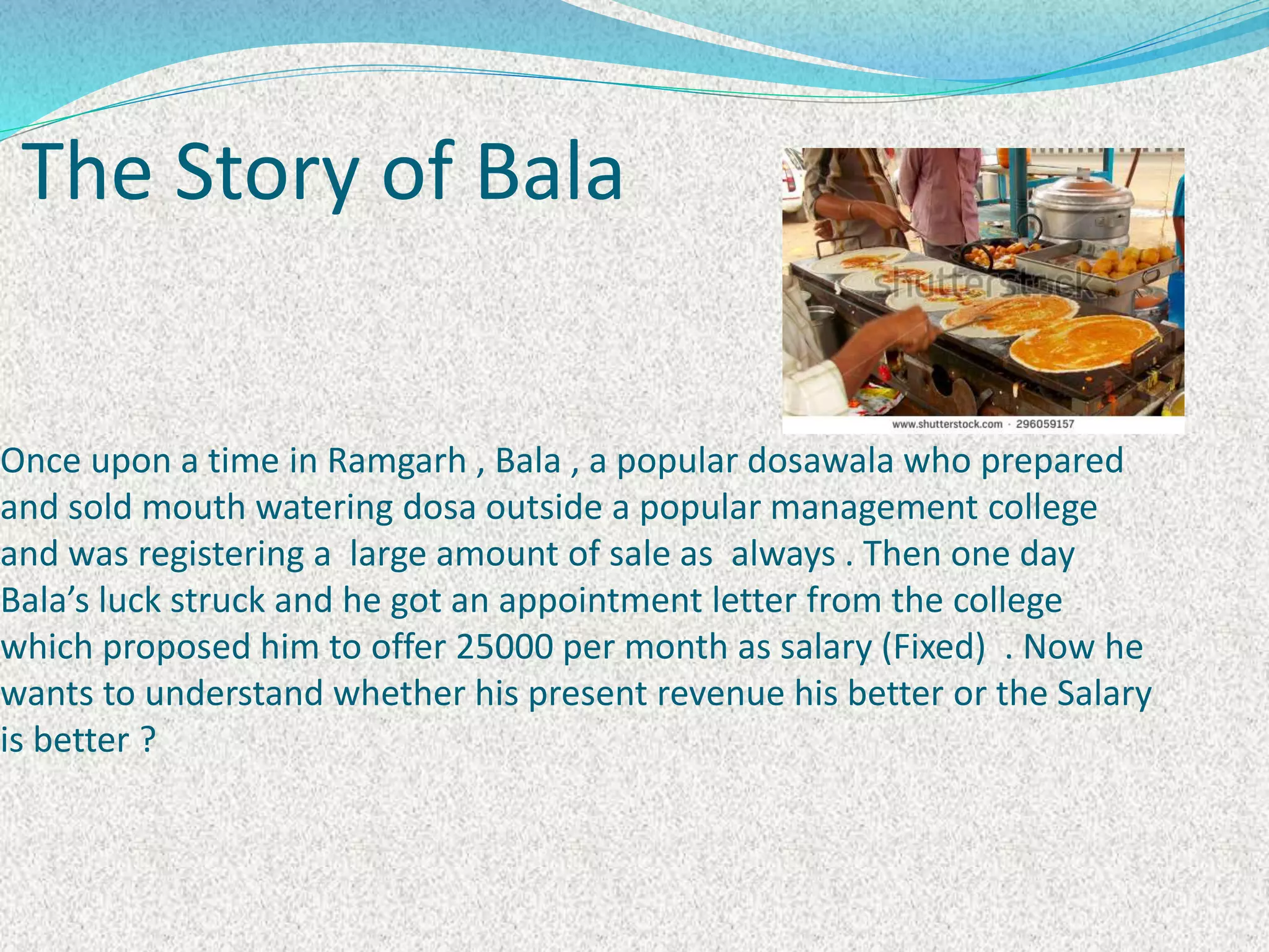 Once upon a time in Ramgarh , Bala , a popular dosawala who prepared
and sold mouth watering dosa outside a popular management college
and was registering a large amount of sale as always . Then one day
Bala’s luck struck and he got an appointment letter from the college
which proposed him to offer 25000 per month as salary (Fixed) . Now he
wants to understand whether his present revenue his better or the Salary
is better ?
The Story of Bala
 