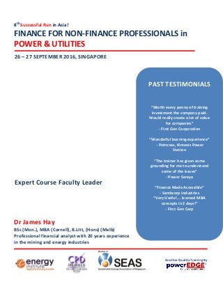 8th
Successful Run in Asia!
FINANCE FOR NON-FINANCE PROFESSIONALS in
POWER & UTILITIES
26 – 27 SEPTEMBER 2016, SINGAPORE
Dr James Hay
BSc (Mon.), MBA (Cornell), B.Litt, (Hons) (Melb)
Professional financial analyst with 20 years experience
in the mining and energy industries
Expert Course Faculty Leader
PAST TESTIMONIALS
“Worth every penny of training
investment the company paid.
Would really create a lot of value
for companies”
- First Gen Corporation
“Wonderful learning experience”
- Petronas, Kimanis Power
Station
“The trainer has given some
grounding for me to understand
some of the issues”
- Power Seraya
“Finance Made Accessible”
- Sembcorp Industries
“Very Useful ... learned MBA
concepts in 2 days!”
- First Gen Corp
Another Quality Training By
 