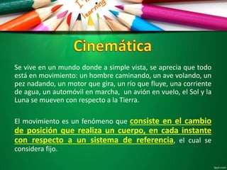 Se vive en un mundo donde a simple vista, se aprecia que todo
está en movimiento: un hombre caminando, un ave volando, un
pez nadando, un motor que gira, un río que fluye, una corriente
de agua, un automóvil en marcha, un avión en vuelo, el Sol y la
Luna se mueven con respecto a la Tierra.
El movimiento es un fenómeno que consiste en el cambio
de posición que realiza un cuerpo, en cada instante
con respecto a un sistema de referencia, el cual se
considera fijo.
 