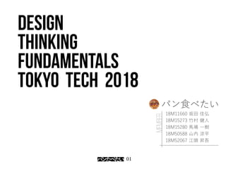 01
Design
thinking
fundamentals
Tokyo tech 2018
18M11660 坂田 佳弘
18M15273 竹村 健人
18M15280 馬場 一樹
18M50588 山内 涼平
18M52067 江頭 昇吾
MEMBER
パン食べたい
 