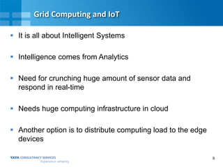 9
Grid Computing and IoT
 It is all about Intelligent Systems
 Intelligence comes from Analytics
 Need for crunching huge amount of sensor data and
respond in real-time
 Needs huge computing infrastructure in cloud
 Another option is to distribute computing load to the edge
devices
 