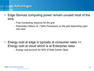 11
Advantages
 Edge Devices computing power remain unused most of the
time
o Free Computing resource for the grid
o Potentially millions of ~1GHz Processors on the grid depending upon
use case
 Energy cost at edge is typically at consumer rates <<
Energy cost at cloud which is at Enterprise rates
o Energy cost account for 50% of Data Center Opex
 