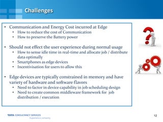 12
Challenges
• Communication and Energy Cost incurred at Edge
• How to reduce the cost of Communication
• How to preserve the Battery power
• Should not effect the user experience during normal usage
• How to sense idle time in real-time and allocate job / distribute
data optimally
• Smartphones as edge devices
• Incentivisation for users to allow this
• Edge devices are typically constrained in memory and have
variety of hardware and software flavors
• Need to factor in device capability in job scheduling design
• Need to create common middleware framework for job
distribution / execution
 